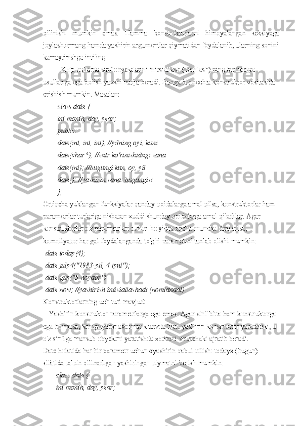 qilinishi   mumkin   emas.   Hamma   konstruktorlarni   himoyalangan   seksiyaga
joylashtirmang hamda yashirin argumentlar qiymatidan foydalanib, ularning sonini
kamaytirishga intiling.
Ko'p hollarda sinf obyektlarini initsiallash (nomlash) ning bir nechta 
usullariga ega boiish yaxshi natija beradi. Bunga bir nechta konstruktor vositasida 
erishish mumkin. Masalan:
class date {
int month, day, year;
public:
date(int, int, int); //yilning oyi, kuni
date(char*); //satr ko'rinishidagi sana
date(int); //bugungi kun, oy, yil
date(); //yashirin sana: bugungisi
};
Ortiqcha yuklangan funksiyalar qanday qoidalarga amal qilsa, konstruktorlar ham 
parametrlar turlariga nisbatan xuddi shunday qoidalarga amal qiladilar. Agar 
konstruktorlar o'z parametrlari turlari bo'yicha ancha-muncha farq qilsa, 
kompilyator har gal foydalanganda to'g'ri parametrni tanlab olishi mumkin:
date today(4);
date july4("1983-yil, 4-iyul");
date guy("5-noyabr")
date now; //yashirish initsiallashadi (nomlanadi)
Konstruktorlarning uch turi mavjud:
■ Yashirin konstruktor parametrlarga ega emas. Agar sinf bitta ham konstruktorga 
ega boimasa, kompilyator avtomatik tarzda bitta yashirin konstruktor yaratadiki, u 
o'z sinfiga mansub obyektni yaratishda xotirani shunchaki ajratib beradi.
Date holatida har bir parametr uchun «yashirin qabul qilish: today» (bugun) 
sifatida talqin qilinadigan yashiringan qiymatni berish mumkin:
class date {
int month, day, year; 