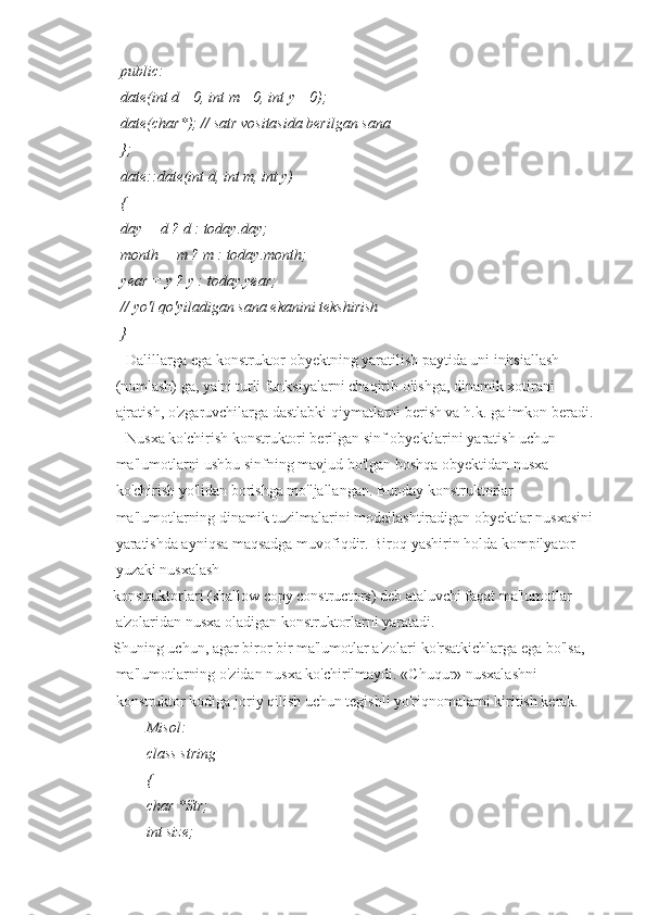 public:
date(int d =0, int m =0, int у =0);
date(char*); // satr vositasida berilgan sana
};
date::date(int d, int m, int y)
{
day = d ? d : today.day;
month = m ? m : today.month;
year = у ? у : today.year;
// yo'l qo'yiladigan sana ekanini tekshirish
}
■ Dalillarga ega konstruktor obyektning yaratilish paytida uni initsiallash 
(nomlash) ga, ya'ni turli funksiyalarni chaqirib olishga, dinamik xotirani 
ajratish, o'zgaruvchilarga dastlabki qiymatlarni berish va h.k. ga imkon beradi.
■ Nusxa ko'chirish konstruktori berilgan sinf obyektlarini yaratish uchun 
ma'lumotlarni ushbu sinfning mavjud bo'lgan boshqa obyektidan nusxa 
ko'chirish yo'lidan borishga mo'ljallangan. Bunday konstruktorlar 
ma'lumotlarning dinamik tuzilmalarini modellashtiradigan obyektlar nusxasini 
yaratishda ayniqsa maqsadga muvofiqdir. Biroq yashirin holda kompilyator 
yuzaki nusxalash
konstruktorlari (shallow copy constructors) deb ataluvchi faqat ma'lumotlar 
a'zolaridan nusxa oladigan konstruktorlarni yaratadi.
Shuning uchun, agar biror bir ma'lumotlar a'zolari ko'rsatkichlarga ega bo'lsa, 
ma'lumotlarning o'zidan nusxa ko'chirilmaydi. «Chuqur» nusxalashni 
konstruktor kodiga joriy qilish uchun tegishli yo'riqnomalarni kiritish kerak.
Misol:
class string
{
char *Str;
int size; 