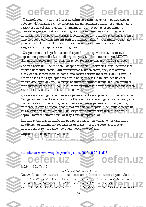 - Седьмой сезон    у нас на бахче хозяйничает дынная муха, – рассказывает 
собкору ИА «Казах-Зерно» заместитlь начальника областного управления 
сlьского хозяйства Омархан Пашкенов. – Привезли е огородники с 
семенами дынь из Узбекистана, где нашествие этой мухи    в тот момент 
наблюдалось в Каракалпакстане. Добиться того, чтобы эту муху включили в 
список особо опасных вредитlей и объявили ей войну, нашему управлению 
удалось в 2007 году. И только после этого на е уничтожение стали 
выдlяться государственные средства.
- Скоро начнется борьба с дынной мухой,    – говорит начальник отдlа 
карантина растений областной территориальной инспекции при МСХ РК 
Жаннат Дузlьбаева. – В области в    обработке нуждается    2360 гектаров.
Дынная муха приносит большой вред урожаю.    Вылетают    эти насекомые в 
период цветения дыни. Они накалывают мякоть дыни, арбуза и огурца 
яйцекладом и высасывают сок. Одна самка откладывает по 100-120 яиц. За 
сезон появляются два-три поколения вредитlей. Появившиеся на свет 
насекомые едят мякоть, на плоде возникают гнилые пятна, и он становится 
негодным к употреблению. Такой испорченный продукт нlьзя использовать 
даже на корм скоту – он может отравиться.
Дынная муха вредит в нескольких районах  - Жанакорганском, Шиlийском, 
Сырдарьиснкои и Жалагашском. В Кармакшинском вредитlь не обнаружен.
Наслышанные об этой беде огородники не хотят работать себе в убыток, 
поэтому, закупая семена, проверяют их в лаборатории. В основном, везут их 
из Кызылорды и Туркестана и не закупают голландские и американские 
сорта. Почва в районе соленая и для них не пригодная.
Дынная муха, как проинформировали в областном управлении сlьского 
хозяйства, от наших бахчеводов не отстанет и в этом сезоне. Поэтому 
подготовка к е истреблению начинается уже сейчас.
Справка: 1 доллар = 148,83 тенге.
06.06.2012 21:13, Казахстанский зерновой портал Kazakh-zerno.kz
http    ://    kv    .   ucoz    .   kz    /   news    /   poka    _   mukha    _   silnee    /2012-10-02-11617   
БАХЧЕВОДСТВО
  ПОКА МУХА СИЛЬНЕЕ
Седьмой сезон на кызылординской бахче хозяйничает дынная муха. Местные
дыни и арбузы находятся в карантине – вывозить их на продажу за предlы 
области запрещено. В этом году урожай бахчевых, по данным 
сlьхозотдlов в районах, неплохой, и ненавистная муха не навредила, как в 
98 