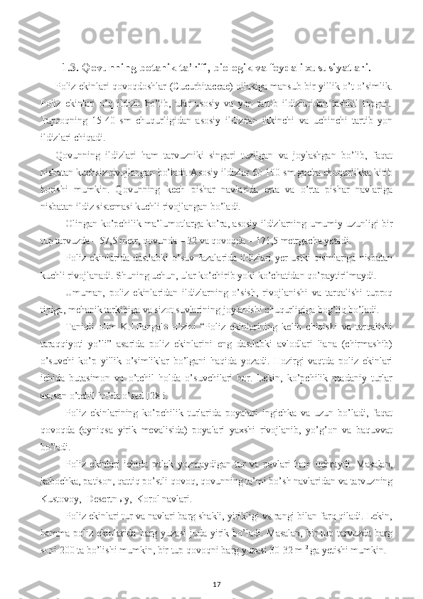 1.3. Qovunning botanik ta’rifi, biologik va foydali xususiyatlari.
Poliz ekinlari qovoqdoshlar (Cucurbitaceae) oilasiga mansub bir yillik o’t-o’simlik.
Poliz   ekinlari   o’q   ildizli   bo’lib,   ular   asosiy   va   yon   tartib   ildizlaridan   tashkil   topgan.
Tuproqning   15-40   sm   chuqurligidan   asosiy   ildizdan   ikkinchi   va   uchinchi   tartib   yon
ildizlari chiqadi.
Qovunning   ildizlari   ham   tarvuzniki   singari   tuzilgan   va   joylashgan   bo’lib,   faqat
nisbatan kuchsiz rivojlangan bo’ladi. Asosiy ildizlar 60-100 sm gacha chuqurlikka kirib
borishi   mumkin.   Qovunning   kech   pishar   navlarida   erta   va   o’rta   pishar   navlariga
nisbatan ildiz sistemasi kuchli rivojlangan bo’ladi.  
Olingan ko’pchilik ma’lumotlarga ko’ra, asosiy ildizlarning umumiy uzunligi bir
tup tarvuzda – 57,5 metr, qovunda – 32 va qovoqda – 171,5 metrgacha yetadi.
Poliz  ekinlarida dastlabki   o’suv  fazalarida ildizlari  yer   ustki   qismlariga  nisbatan
kuchli rivojlanadi. Shuning uchun, ular ko’chirib yoki ko’chatidan qo’paytirilmaydi. 
Umuman,   poliz   ekinlaridan   ildizlarning   o’sish,   rivojlanishi   va   tarqalishi   tuproq
tipiga, mehanik tarkibiga va sizot suvlarining joylanishi chuqurligiga bog’liq bo’ladi. 
Taniqli   olim   K.I.Pangalo   o’zini   “Poliz   ekinlarining   kelib   chiqishi   va   tarqalishi
taraqqiyoti   yo’li”   asarida   poliz   ekinlarini   eng   dastlabki   avlodlari   liana   (chirmashib)
o’suvchi   ko’p   yillik   o’simliklar   bo’lgani   haqida   yozadi.   Hozirgi   vaqtda   poliz   ekinlari
ichida   butasimon   va   o’tchil   holda   o’suvchilari   bor.   Lekin,   ko’pchilik   madaniy   turlar
asosan o’tchil holda o’sad [28]i. 
Poliz   ekinlarining   ko’pchilik   turlarida   poyalari   ingichka   va   uzun   bo’ladi,   faqat
qovoqda   (ayniqsa   yirik   mevalisida)   poyalari   yaxshi   rivojlanib,   yo’g’on   va   baquvvat
bo’ladi.
Poliz   ekinlari   ichida   palak   yozmaydigan   tur   va   navlari   ham   uchraydi.   Masalan,
kabochka, patison, qattiq po’stli qovoq, qovunning ta’mi bo’sh navlaridan va tarvuzning
Kustovoy,  Desertnыy,  Korol navlari.
Poliz ekinlari tur va navlari barg shakli, yirikligi va rangi bilan farq qiladi. Lekin,
hamma poliz ekinlarida barg yuzasi  juda yirik bo’ladi. Masalan,  bir  tup tarvuzda barg
soni 200 ta bo’lishi mumkin, bir tup qovoqni barg yuzasi 30-32 m  2 
ga yetishi mumkin.
17 