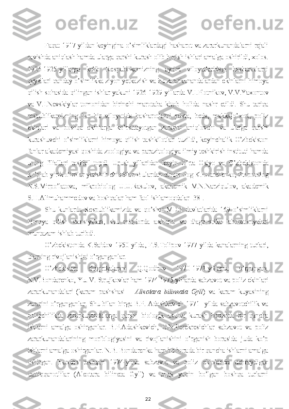 Faqat 1917 yildan keyingina o’simliklardagi hasharot va zararkunandalarni rejali
ravishda aniqlash hamda ularga qarshi kurash olib borish ishlari amalga oshirildi, xolos.
1924-1925-yillarga   kelib   Respublikamizning   ayrim   viloyatlaridagi   hasharotlarni
qaysilari qanday o’simlikka ziyon yetkazish va bu zararkunandalardan  e kinlarni himoya
qilish sohasida qilingan ishlar yakuni 1926-1929 yillarda V.I.Plotnikov, V.V.Yax o ntov
va   V.I.Nevskiylar   tomonidan   birinchi   marotaba   kitob   holida   nashr   e tildi.   Shu   tariqa
respublikamizning   har   bir   viloyatida   hasharotlarni   paxta,   beda,   makkajo’xori,   poliz
e kinlari   va   boshqa   e kinlarga   ko’rsatayotgan   zararini   aniqlovchi   va   ularga   qarshi
kurashuvchi   o’simliklarni   himoya   qilish   tashkilotlari   tuzildi,   keyinchalik   O’zbekiston
fanlar akademiyasi qoshida zoologiya va p a razitologiya ilmiy teshkirish instituti hamda
u ning   filiallari   tashkil   topdi.   Urush   yillaridan   keyin   O’rta   Osiyo   va   O’zbekiston da
ko’plab yirik olimlar yetishib chiqdilar. Bulardan  e tnomolog K.I.Larchenko, fitopotolog
N.S.Mirpo’latova,   mikro bio log   U.U.Rasulov,   akademik   M.N.Narziqulov,   akademik
S.H.Alimuhammedov va boshqalar ham faol ishlamoqdalar [38].
Shu   kunlarda   Respublikamizda   va   qo’shni   MDH   davlatlarida   169   o’simliklarni
himoya   qilish   stan s iyalari,   shu   miqdorda   axborot   va   diagnostika   laboratoriyalari
muntazam ishlab turibdi.
O’zbekiston da   K.Saidov   1950   yilda ,   F.S.Tolipov   1977-yilda   kanalarning   turlari,
ularning rivojlanishini o’rganganlar.
O’zbekiston   chigirtkalarini   Q.Qodirov   1970-1971-yillarda   o’rgangan.
N.V.Bondarenko, Yu. V. Str u jk o vlar ham 1974-1975 yillarda sabz a vot va poliz  e kinlari
zararkunandalari   (karam   pashshasi   –   Alleotara   bilineata   Gyll )   va   karam   kuyasining
zararini o’rganganlar. Shu bilan birga B.P. Adashkevich 1971- yilda sabzavotchilik va
polizchilikda   zararkunandalarga   qarshi   biologik   usulda   kurash   borasida   bir   qancha
ishlarni   amalga   oshirganlar.   B.P.Adashkevich,   O.N.Perekres i chlar   sabzavot   va   poliz
zararkunandalarining   morfologiyasini   va   rivojlanishini   o’rganish   borasida   juda   ko’p
ishlarni amalga oshirganlar. N.B. Bondarenka   ham bu borada bir qancha ishlarni amalga
oshirgan.   Bundan   tashqari   1974-yilda   sabzavot   va   poliz   e kinlarida   uchraydigan
qattiqqanotlilar   (Aleotara   bilineta   Gyll)   va   unga   yaqin   bo’lgan   boshqa   turlarni
22 