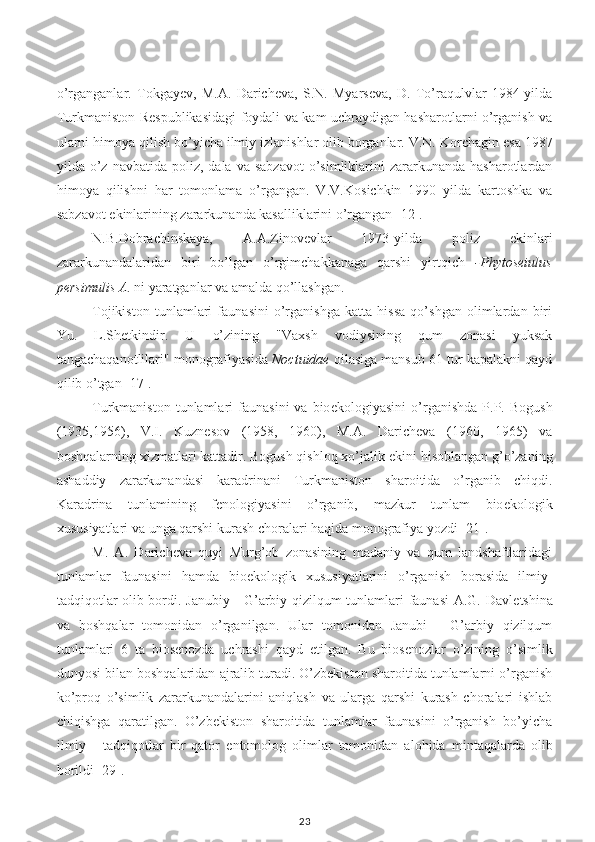 o’rganganlar.   Tokgayev,   M.A.   Daricheva,   S.N.   Myarseva,   D.   To’raqulvlar   1984-yilda
Turkmaniston Respublikasidagi foydali va kam uchraydigan hasharotlarni o’rganish va
ularni himoya qilish bo’yicha ilmiy izlanishlar olib borganlar. V.N. Kor ch agin  e sa 1987
yilda o’z  navbatida poliz ,   dala  va  sabzavot  o’simliklarini   zararkunanda hasharotlardan
himoya   qilishni   har   tomonlama   o’rgangan.   V.V.Kos i ch k in   1990   yilda   kartoshka   va
sabzavot  e kinlarining zararkunanda kasalliklarini o’rgangan [12].
N.B.Dobrachinskaya,   A.A.Zinovevlar   1973-yilda   poliz   e kinlari
zararkunandalaridan   biri   bo’lgan   o’rgimchakkanaga   qarshi   yirtqich   - Phytoseiulus
persimulis A . ni yaratganlar va amalda qo’llashgan.
Tojikiston   tunlamlari   faunasini   o’rganishga   katta   hissa   qo’shgan   olimlardan   biri
Yu.   L.Shetkindir.   U   o’zining   "Vaxsh   vodiysining   qum   zonasi   yuksak
tangachaqanotlilari" monografiyasida  Noctuidae  oilasiga mansub 61 tur kapalakni qayd
qilib o’tgan [17].
Turkmaniston  tunlamlari   faunasini  va  bio e kologiyasini  o’rganishda  P.P.  Bogush
(1935,1956),   V.I.   Kuznesov   (1958,   1960),   M.A.   Daricheva   (1960,   1965)   va
boshqalarning xizmatlari kattadir. Bogush qishloq xo’jalik  e kini hisoblangan g’o’zaning
ashaddiy   zararkunandasi   karadrinani   Turkmaniston   sharoitida   o’rganib   chiqdi.
Karadrina   tunlamining   fenologiyasini   o’rganib,   mazkur   tunlam   bio e kologik
xususiyatlari va unga qarshi kurash choralari haqida monografiya yozdi [21].
M.   A.   Daricheva   quyi   Murg’ob   zonasining   madaniy   va   qum   landshaftlaridagi
tunlamlar   faunasini   hamda   bio e kologik   xususiyatlarini   o’rganish   borasida   ilmiy-
tadqiqotlar olib bordi. Janubiy - G’arbiy qizilqum tunlamlari faunasi  A.G. Davle tsh ina
va   boshqalar   tomonidan   o’rganilgan.   Ular   tomonidan   Janubi   -   G’arbiy   qizilqum
tunlamlari   6   ta   biosenozda   uchrashi   qayd   e tilgan.   Bu   biosenozlar   o’zining   o’simlik
dunyosi bilan boshqalaridan ajralib turadi. O’zbekiston sharoitida tunlamlarni o’rganish
ko’proq   o’simlik   zararkunandalarini   aniqlash   va   ularga   qarshi   kurash   choralari   ishlab
chiqishga   qaratilgan.   O’zbekiston   sharoitida   tunlamlar   faunasini   o’rganish   bo’yicha
ilmiy   -   tadqiqotlar   bir   qator   e ntomolog   olimlar   tomonidan   alohida   mintaqa larda   olib
borildi [29].
23 