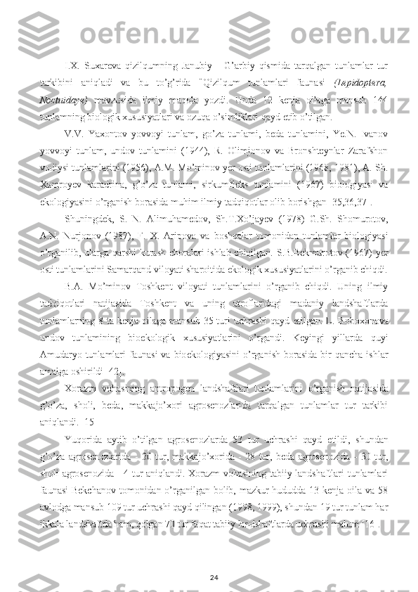 I . X.   Suxareva   qizilqumning   Janubiy   -   G’arbiy   qismida   tarqalgan   tunlamlar   tur
tarkibini   aniqladi   va   bu   to’g’rida   "Qizilqum   tunlamlari   faunasi   (Lepidoptera,
Noctuidaye)   mavzusida   ilmiy   maqola   yozdi.   Unda   12   kenja   oilaga   mansub   144
tunlamning biologik xususiyatlari va ozuqa o’simliklari qayd  e tib o’tilgan.
V.V.   Yaxontov   yovvoyi   tunlam,   go’za   tunlami,   beda   tunlamini,   Ye.N.   Ivanov
yovvoyi   tunlam,   undov   tunlamini   (1944),   R.   Olimjonov   va   Bronshteynlar   Zarafshon
vodiysi tunlamlarini   (1956), A.M. Mo’minov yer osti tunlamlarini (1968, 1981), A. Sh.
Xamroyev   karadrina,   g’o’za   tunlami,   sirku m fleks   tunlamini   (1967)   biologiyasi   va
e kologiyasini o’rganish borasida muhim ilmiy-tadqiqotlar olib borishgan [35,36,37].
Shuningdek,   S.   N.   Alimuhamedov,   Sh. T .Xo’jayev   (1978)   G.Sh.   Shomurotov,
A.N.   Nurjonov   (1987),   F.   X.   Aripov a   va   boshqalar   tomonidan   tunlamlar   biologiyasi
o’rganilib, ularga qarshi  kurash choralari ishlab chiqilgan. S.B.Bekmurotov (1967) yer
osti tunlamlarini Samarqand viloyati sharoitida  e kologik xususiyatlarini o’rganib chiqdi.
B.A.   Mo’minov   Toshkent   viloyati   tunlamlarini   o’rganib   chiqdi.   Uning   ilmiy
tadqiqotlari   natijasida   Toshkent   va   uning   atroflaridagi   madaniy   landshaftlarda
tunlamlarning 8 ta kenja  oilaga  mansub 35 turi  uchrashi  qayd   e tilgan. L. Boboxonova
undov   tunlamining   bio e kologik   xususiyatlarini   o’rgandi.   Keyingi   yillarda   quyi
Amudaryo  tunlamlari  faunasi  va   bio e kologiyasini  o’rganish   borasida  bir   qancha  ishlar
amalga oshirildi [42].
Xorazm   vohasining   antropogen   landshaftlari   tunlamlarini   o’ rganish   natijasida
g’o’za,   sholi,   beda,   makkajo’xori   agrosenozlarida   tarqalgan   tunlamlar   tur   tarkibi
aniqlandi. [15]
Yuqorida   aytib   o’tilgan   agrosenozlarda   53   tur   uchrashi   qayd   e tildi,   shundan
g’o’za   agrosenozlarida   -   20   tur,   makkajo’xorida   -   28   tur,   beda   agrosenozida   -   30   tur,
sholi agrosenozida - 4 tur aniqlandi. Xorazm vohasining tabiiy landshaftlari tunlamlari
faunasi  Bekchanov  tomonidan o’rganilgan bolib, mazkur hududda 13 kenja oila va 58
avlodga mansub 109 tur uchrashi qayd qilingan (1998, 1999), shundan 19 tur tunlam har
ikkala landshaftda ham, qolgan 70 tur faqat tabiiy landshaftlarda uchrashi malum [16].
24 