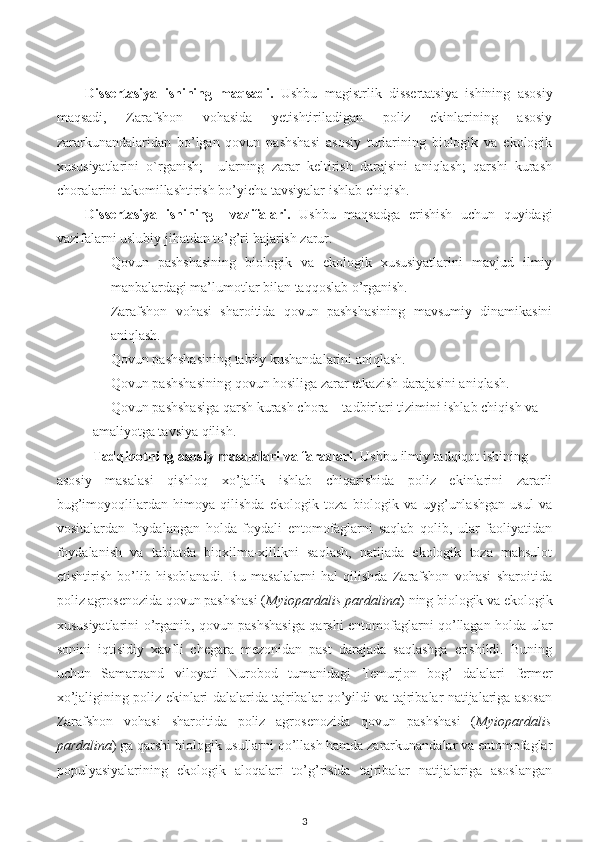 Dissertasiya   ishining   maqsadi.   Ushbu   magistrlik   dissertatsiya   ishining   asosiy
maqsadi,   Zarafshon   vohasida   yetishtiriladigan   poliz   ekinlarining   asosiy
zararkunandalaridan   bo’lgan   qovun   pashshasi   asosiy   turlarining   biologik   va   ekologik
xususiyatlarini   o`rganish;     ularning   zarar   keltirish   darajsini   aniqlash;   qarshi   kurash
choralarini takomillashtirish bo’yicha tavsiyalar ishlab chiqish. 
Dissertasiya   ishining     vazifalari.   Ushbu   maqsadga   erishish   uchun   quyidagi
vazifalarni uslubiy jihatdan to’g’ri bajarish zarur. 
- Qovun   pashshasining   biologik   va   ekologik   xususiyatlarini   mavjud   ilmiy
manbalardagi ma’lumotlar bilan taqqoslab o’rganish.
- Zarafshon   vohasi   sharoitida   qovun   pashshasining   mavsumiy   dinamikasini
aniqlash.
- Qovun pashshasining  tabiiy kushandalarini aniqlash.
- Qovun pashshasining  qovun hosiliga zarar etkazish darajasini aniqlash. 
- Qovun pashshasiga qarsh kurash chora – tadbirlari tizimini ishlab chiqish va
amaliyotga tavsiya qilish.
Tadqiqotning asosiy masalalari va farazlari.  Ushbu   ilmiy tadqiqot ishining 
asosiy   masalasi   qishloq   xo’jalik   ishlab   chiqarishida   poliz   ekinlarini   zararli
bug’imoyoqlilardan   himoya   qilishda   ekologik   toza   biologik   va   uyg’unlashgan   usul   va
vositalardan   foydalangan   holda   foydali   entomofaglarni   saqlab   qolib,   ular   faoliyatidan
foydalanish   va   tabiatda   bioxilma-xillikni   saqlash,   natijada   ekologik   toza   mahsulot
etishtirish   bo’lib   hisoblanadi.   Bu   masalalarni   hal   qilishda   Zarafshon   vohasi   sharoitida
poliz agrosenozida  qovun pashshasi ( Myiopardalis pardalina )  ning biologik va ekologik
xususiyatlarini o’rganib, qovun pashshasiga qarshi entomofaglarni qo’llagan holda ular
sonini   iqtisidiy   xavfli   chegara   mezonidan   past   darajada   saqlashga   erishildi.   Buning
uchun   Samarqand   viloyati   Nurobod   tumanida gi   Temurjon   bog’   dalalari   fermer
xo’jaligining poliz ekinlari dalalarida tajribalar qo’yildi va tajribalar natijalariga asosan
Zarafshon   vohasi   sharoitida   poliz   agrosenozida   qovun   pashshasi   ( Myiopardalis
pardalina )  ga qarshi biologik usullarni qo’llash hamda zararkunandalar va entomofaglar
populyasiyalarining   ekologik   aloqalari   to’g’risida   tajribalar   natijalariga   asoslangan
3 