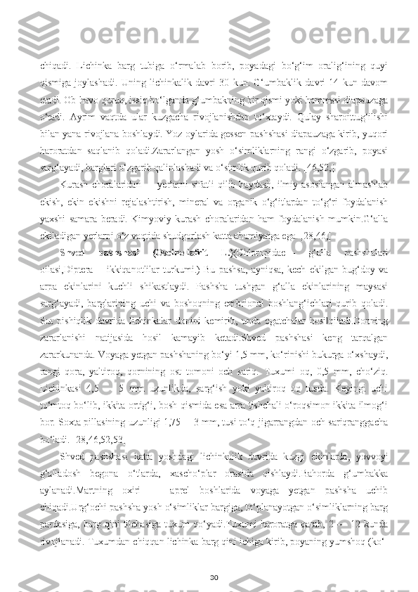 chiqadi.   Lichinka   barg   tubiga   o‘rmalab   borib,   poyadagi   bo‘g‘im   oralig‘ining   quyi
qismiga   joylashadi.   Uning   lichinkalik   davri   30   kun.   G‘umbaklik   davri   14   kun   davom
etadi. Ob-havo quruq, issiq bo‘lganda g‘umbakning bir qismi yoki hammasi diapauzaga
o‘tadi.   Ayrim   vaqtda   ular   kuzgacha   rivojlanishdan   to‘xtaydi.   Qulay   sharoittug‘ilishi
bilan yana rivojlana boshlaydi. Yoz oylarida gessen pashshasi diapauzaga kirib, yuqori
haroratdan   saqlanib   qoladi.Zararlangan   yosh   o‘simliklarning   rangi   o‘zgarib,   poyasi
sarg‘ayadi, barglari o‘zgarib qalinlashadi va o‘simlik qurib qoladi. [46,52,]
Kurash  choralaridan  —  yerlarni  sifatli  qilib  haydash,   ilmiy  asoslangan   almashlab
ekish,   ekin   ekishni   rejalashtirish,   mineral   va   organik   o‘g‘itlardan   to‘g‘ri   foydalanish
yaxshi   samara   beradi.   Kimyoviy   kurash   choralaridan   ham   foydalanish   mumkin.G‘alla
ekiladigan yerlarni o‘z vaqtida shudgorlash katta ahamiyatga ega. [28,46,]
Shved   pashshasi   (Oscinellafrit   L.) (Chloropidae—   g‘alla   pashshalari
oilasi,Diptera—   ikkiqanotlilar   turkumi.)   Bu   pashsa,   ayniqsa,   kech   ekilgan   bug‘doy   va
arpa   ekinlarini   kuchli   shikastlaydi.   Pashsha   tushgan   g‘alla   ekinlarining   maysasi
sarg‘ayadi,   barglarining   uchi   va   boshoqning   embrional   boshlang‘ichlari   qurib   qoladi.
Sut   pishiqlik   davrida   lichinkalar   donini   kemirib,   unda   egatchalar   hosilqiladi.Donning
zararlanishi   natijasida   hosil   kamayib   ketadi.Shved   pashshasi   keng   tarqalgan
zararkunanda. Voyaga yetgan pashshaning bo‘yi 1,5 mm, ko‘rinishi bukurga o‘xshaydi,
rangi   qora,   yaltiroq,   qornining   ost   tomoni   och   sariq.   Tuxumi   oq,   0,5   mm,   cho‘ziq.
Lichinkasi   4,5   —   5   mm   uzunlikda,   sarg‘ish   yoki   yaltiroq   oq   tusda.   Keyingi   uchi
to‘mtoq bo‘lib, ikkita ortig‘i, bosh qismida esa arra tishchali o‘roqsimon ikkita ilmog‘i
bor. Soxta pillasining uzunligi 1,75 —3 mm, tusi to‘q jigarrangdan och sariqranggacha
bo‘ladi. [28,46,52,53]
Shved   pashshasi   katta   yoshdagi   lichinkalik   davrida   kuzgi   ekinlarda,   yovvoyi
g‘alladosh   begona   o‘tlarda,   xascho‘plar   orasida   qishlaydi.Bahorda   g‘umbakka
aylanadi.Martning   oxiri   —   aprel   boshlarida   voyaga   yetgan   pashsha   uchib
chiqadi.Urg‘ochi pashsha yosh o‘simliklar bargiga, to‘planayotgan o‘simliklarning barg
pardasiga,   barg  qini   tilchasiga   tuxum   qo‘yadi.Tuxumi   haroratga  qarab,   2  —   12  kunda
rivojlanadi. Tuxumdan chiqqan lichinka barg qini ichiga kirib, poyaning yumshoq (ko‘-
30 