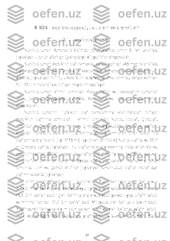 II BOB  Tadqiqot obyekti, uslublari va sharoitlari  
2.1. Tadqiqot sharoitlari
Nurobod   tumani   Samarqand   shahridan   janubi-sharqqa   tomon   50   km   uzoqlikda
joylashgan.U janubi-g’arbdan Qashqadaryo viloyati bilan chegaradosh.
Nurobod   tumani   Zarafshon   tog’   tizmasida,   dengiz   sathidan   985   metr   balandlikda
joylashgan. Urgut   tumani   O’zbekiston   Respublikasi   Samarqand   viloyatining   janubi-
sharqi da joylashgan   bo’lib,  u Zarafshon  daryosining  o’rta oqimida,  dengiz  sathidan
600-2200 m balandlikda bo’lgan maydonni egallaydi.
Nurobod   tumani   shimol   tomondan   Kattaqo’rg’on   va   Pastdarg’om   tumanlari
bilan,   janubda   Qashqadaryo,   g’arbda   Samarqand   va   Urgut   tumanlari   bilan
chegaradosh. 
Nurobod   tumanini   Turkiston   tog’   tizmalarining   shahobchalari   bo’lgan
Zarafshon   tog’ining   tarmoqlari   –   shimol   tomondan   Nurota,   Oqtog’,   Qoratog’,
G’o’bdun   tog’lari,   janub   tomondan   Qoratepa,   Ziyovuddin,   Zirabuloq   tog’lari,
sharqdan   Turkiston,   Zarafshon   tog’larining   g’arbiy   tarmoqlari   o’rab   turadi.   Bu
tog’larning eng baland  joyi 2165 m (Hayotboshi cho’qqisi) Nurota tog’ida va 2204
m  Qoratepa  tog’ida  joylashgan.  Bu   tog’lar  paleozoy  erasining  ohaktoshlari  slanes,
granit   jinslaridan   tashkil   topgan.   Bu   tog’larning   shimoliy   yon   bag’irlari,   xususan
Omonqo’ton   tomonlari   tuman   vodiysiga   ancha   tik   tushadi.   Tog’larning   janub
tomonida     Jom   va   Qarnab   cho’llari   joylashgan   tumanhududi   tog’lar   oralig’idagi
tog’ mintaqasida joylashgan.
Iqlimi   keskin   o’zgaruvchan   -   kontinental.   Yoz     fasli   issiq   qish     fasli   sovuq
bo’ladi. Yoz faslining eng issiq vaqti iyul oyiga to’g’ri keladi  va maksimal harorat
45,6   C   ni   tashkil   etadi.   Qish   faslining   eng   sovuq   vaqti   yanvar   oyiga   to’g’ri   keladi
va minimal harorat - 30,4 C ni tashkil etadi. Viloyatda qish fasli uzoq davom etadi.
Yog’ingarchilikning   asosiy   miqdori   asosan   bahor   va   qish   fasllariga   to’g’ri   keladi.
Ba’zi   vaqtlardagina   kuz   faslida   ham   yog’ingarchilik   kuzatilishi   mumkin.   Yillik
37 