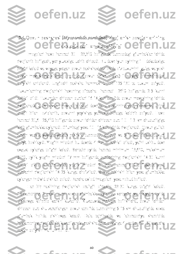 3.4. Qovun pashshasi  ( Myopardalis pardalina )  rivojlanish bosqichlari ning
ekologik omillarga bog’liqligi
Imogolari   havo   harorati   20   -   23,3 0
C   bo’lganda   tuproqdagi   g’umbaklar   ichida
rivojlanib bo’lgach, yer yuzasiga  uchib chiqadi. Bu davr iyun oyining 1 - dekadasiga
to’g’ri keladi va voyaga yetgan qovun pashshasi tez orada o’z tuxumini  gulga va yosh
qovun   mevasining   oldingi   tomoniga   (qovun   po’sti   oldiga)   1   ta   yoki   bir   nechtadan
qo’yishi   aniqlandi.   Urg’ochi   pashsha   hammasi   bo’lib   125-130   ta   tuxum   qo’yadi.
Tuxumlarning   rivojlanishi   havoning   o’rtacha     harorati     26 0
C   bo’lganda   2-5   kunni
tashkil qildi. Tuxumdan chiqqan qurtlari 16-18 kun atrofida qovun mevasining ichida
rivojlanadi.   Qurt   qovun     mevasi   ichidagi   davrida   u   qovunning   yeti,   shirasi   va   uning
urug’i   bilan     oziqlanib,   qovunni   yeyishga   yaroqsiz   holatga   keltirib   qo’yadi.   Havo
harorati 20,6 - 25,4 0
C bo’lganda qovun ichidan chiqqan qurt  1 0 - 1 2  sm chuqurligiga
kirib g’umbakka aylanadi. G’umbagi yesa 10 - 16 kun ichida rivojlanadi. Qovun gullab
turgan   vaqtda   voyaga   yetgan   pashsha   tuproqdan   chiqadi   va   5-10   kun   ichida   tuxum
qo’ya   boshlaydi.   Yog’in   miqdori   bu   davrda   4   mm   ni   tashkil   qiladi,   ya’ni   ushbu   davr
avgust   oylariga   to’g’ri   keladi.   Sentabr   oyida   harorat   minimum   13,6 o
C ,   maksimum
20°C,   oylik   yog’in   miqdori   17   mm   bo’lganda   qurtlarining   rivojlanishi   18-20   kunni
tashkil   qiladi.   Oktabr   oyida   yog’in   miqdori   20   mm,   harorat   6°C   bo’lganda   yesa
qurtlarini   rivojlanishi   18-25   kunga   cho’ziladi.   Sovuq   tushishi   bilan   yesa   g’umbakka
aylangan individ qishlab qoladi. Barcha avlod imagolari  yesa nobud bo’ladi.
Har   bir   naslining   rivojlanish   oralig’i   o’rtacha   23-30   kunga   to’g’ri   keladi.
Hasharotning   2   nasli   qurti   soxta   g’umbakka   aylanib,   sentyabr   va   oktyabr   oyida
qishlovga   ko’proq   ketishi   kuzatildi.   Kuzatuvda   ma’lum   bo’lishicha,   qovun   ichidan
chiqqan   qurt   shu   zararlangan   qovun   atrofida   tuproqning   5-15   sm   chuqurligida   soxta
g’umbak   holida   qishlovga   ketadi.   Dala   tajribasida   va   laboratoriya   sharoitida
hasharotning rivojlanishi kuzatilganda, pashsha bitta qovunga 4 - tadan 40 - 50 tagacha
tuxum qo’yishi ma’lum bo’ldi. 
60 