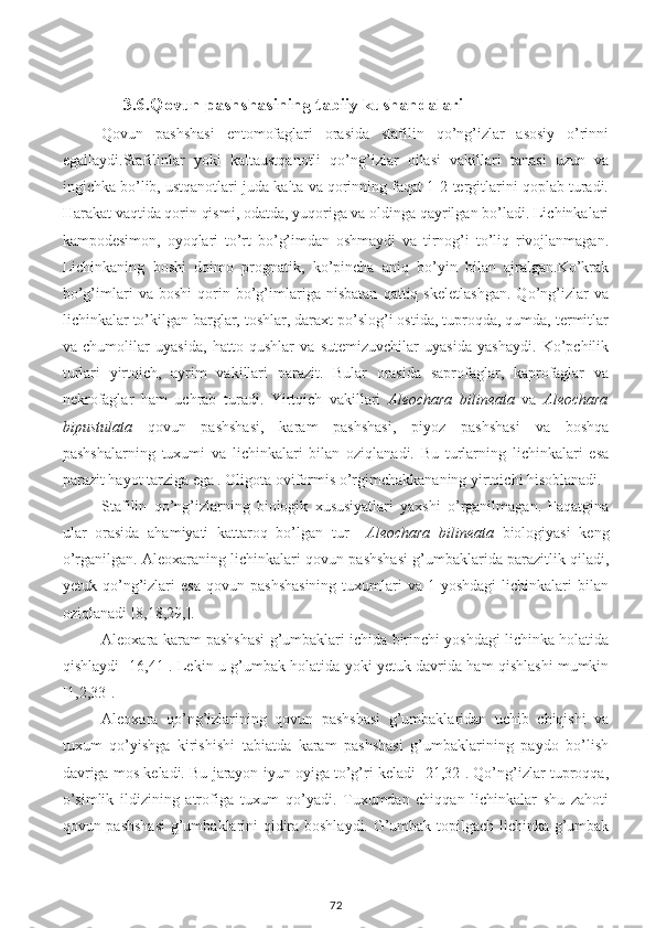      3.6.Qovun pashshasining tabiiy kushandalari
Qovun   pashshasi   entomofaglari   orasida   stafilin   qo’ng’izlar   asosiy   o’rinni
egallaydi. Stafilinlar   yoki   kaltaustqanotli   qo’ng’izlar   oilasi   vakillari   tanasi   uzun   va
ingichka bo’lib, ustqanotlari juda kalta va qorinning faqat 1-2-tergitlarini qoplab turadi.
Harakat vaqtida qorin qismi, odatda, yuqoriga va oldinga qayrilgan bo’ladi. Lichinkalari
kampodesimon,   oyoqlari   to’rt   bo’g’imdan   oshmaydi   va   tirnog’i   to’liq   rivojlanmagan.
Lichinkaning   boshi   doimo   prognatik,   ko’pincha   aniq   bo’yin   bilan   ajralgan.Ko’krak
bo’g’imlari   va   boshi   qorin   bo’g’imlariga   nisbatan   qattiq   skeletlashgan.   Qo’ng’izlar   va
lichinkalar to’kilgan barglar, toshlar, daraxt po’slog’i ostida, tuproqda, qumda, termitlar
va   chumolilar   uyasida,   hatto   qushlar   va   sutemizuvchilar   uyasida   yashaydi.   Ko’pchilik
turlari   yirtqich,   ayrim   vakillari   parazit.   Bular   orasida   saprofaglar,   kaprofaglar   va
nekrofaglar   ham   uchrab   turadi.   Yirtqich   vakillari   Aleochara   bilineata   va   Aleochara
bipustulata   qovun   pashshasi,   karam   pashshasi,   piyoz   pashshasi   va   boshqa
pashshalarning   tuxumi   va   lichinkalari   bilan   oziqlanadi.   Bu   turlarning   lichinkalari   esa
parazit hayot tarziga ega . Oligota oviformis o’rgimchakkananing yirtqichi hisoblanadi.
Stafilin   qo’ng’izlarning   biologik   xususiyatlari   yaxshi   o’rganilmagan.   Faqatgina
ular   orasida   ahamiyati   kattaroq   bo’lgan   tur     Aleochara   bilineata   biologiyasi   keng
o’rganilgan. Aleoxaraning lichinkalari qovun pashshasi g’umbaklarida parazitlik qiladi,
yetuk  qo’ng’izlari   esa   qovun   pashshasining   tuxumlari   va  1-yoshdagi   lichinkalari   bilan
oziqlanadi [8,18,29,].
Aleoxara karam pashshasi g’umbaklari ichida birinchi yoshdagi lichinka holatida
qishlaydi [16,41]. Lekin u g’umbak holatida yoki yetuk davrida ham qishlashi mumkin
[1,2,33].
Aleoxara   qo’ng’izlarining   qovun   pashshasi   g’umbaklaridan   uchib   chiqishi   va
tuxum   qo’yishga   kirishishi   tabiatda   karam   pashshasi   g’umbaklarining   paydo   bo’lish
davriga mos keladi. Bu jarayon iyun oyiga to’g’ri keladi [21,32]. Qo’ng’izlar tuproqqa,
o’simlik   ildizining   atrofiga   tuxum   qo’yadi.   Tuxumdan   chiqqan   lichinkalar   shu   zahoti
qovun pashshasi  g’umbaklarini qidira boshlaydi. G’umbak topilgach lichinka g’umbak
72 