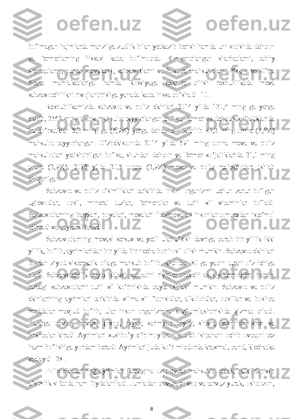 bo’lmagan hajmlarda manzilga zudlik bilan yetkazib berish hamda uni sotishda dehqon
va   fermerlarning   hissasi   katta   bo’lmoqda.   Kon se ntrlangan   sharbatlarni,   tabiiy
sharbatlarni,   quruq   mevalarni,   sabzavotlarni   va   boshqa   mahsulotlarni   Yaqin   va   O’rta
Sharq   mamlakatlariga   hamda   Rossiyaga   e ksport   qilish   respublikada   meva
sabzavotchilikni rivojlantirishga yanada  katta  hissa qo’shadi [10].
Respublikamizda   sabzavot   va   poliz   e kinlari   20 14   yilda   130,4   ming   ga   yerga
e kilib, 2362 ming tonna mahsulot tayyorlangan bo’lsa, fermer va dehqon xo’jaliklarida
bu   ko’rsatkich   5,3   ming   ga   (6,9%)   yerga   dehqonchilik   qilib   80,2   ming   tonna   (3,4%)
mahsulot   tayyorlangan.   O’zbekistonda   20 14   yilda   691   ming   tonna   meva   va   poliz
mahsulotlari   yetishtirilgan   bo’lsa,   shundan   dehqon   va   fermer   xo’jaliklarida   21,1   ming
tonna   (2,9%),   20 15   yilda   20,5   tonna   (2,9%)   meva   va   poliz   mahsulotlari   ishlab
chiqarilgan.
Sabzavot   va   poliz   o’simliklari   tarkibida   inson   organizmi   uchun   zarur   bo’lgan
uglevodlar,   oqsil ,   mineral   tuzlar,   fermentlar   va   turli   xil   vitaminlar   bo’ladi.
Sabzavotlarning barglari,  poyalari, mevalari   ildizmevalari   insonlar  tomonidan  iste’mol
qilinadi va qayta ishlanadi. 
Sabzavotlarning   mevasi   sersuv   va   yetli   ular   o’sish   davriga   qarab   bir   yillik   ikki
yillik, bo’lib, ayrimlaridan bir yilda bir necha bor hosil olish mumkin. Sabzavot ekinlari
20   dan   ziyod   sistematik   oilaga   mansub   bo’lib,   shundan   80   ga   yaqin   turini   o’z   ichiga
oladi.   Sabzavotchilik   qayta   ishlash   sanoatini   rivojlantiruvchi   asosiy   tarmoqdir.   Barcha
turdagi   sabzavotlarni   turli   xil   ko’rinishda   qayta   ishlash   mumkin.   Sabzavot   va   poliz
ekinlarining   ayrimlari   tarkibida   xilma-xil   fitonsidlar,   alkoloidlar,   oqsillar   va   boshqa
moddalar   mavjud   bo’lib,   ular   inson   organizmini   sog’lomlashtirishda   xizmat   qiladi.
Bularga   qovun,   tarvuz,   qovoq,   piyoz,   sarimsoq   piyoz,   shivit,   kashnich,   xren   va
boshqalar  kiradi. Ayrimlari xushbo’y efir  moylarini  saqlab ishtahani  ochib ovqatni  tez
hazm bo’lishiga yordam beradi. Ayrimlari juda ko’p miqdorda kraxmal, qand, klechatka
saqlaydi [28].
Poliz   ekinlarining   ayrimlari   faqatgina   oziq-ovqat   mahsuloti   emas,   balki   dorivor
o’simlik sifatida ham foydalaniladi. Jumladan qovun, qovoq va tarvuz yurak, oshqozon,
8 