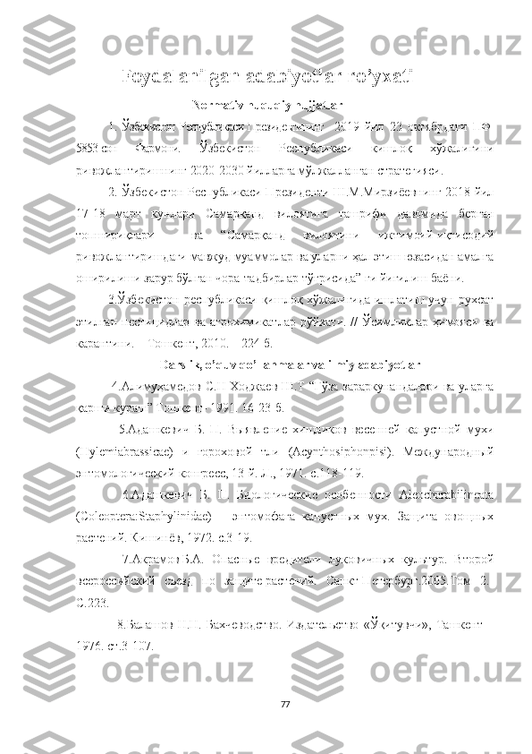 Foydalanilgan adabiyotlar  ro’yxati
                           Normativ huquqiy hujjatlar 
1.   Ўзбекистон Республикаси Президентининг    2019   йил   23   октябрдаги   ПФ-
5853-сон   Фармони.   Ўзбекистон   Республикаси   кишлоқ   хўжалигини
ривожлантиришнинг  2020-2030 йилларга мўлжалланган стратегияси.  
2.   Ўзбекистон Республикаси Президенти Ш.М.Мирзиёевнинг 2018 йил
17-18   март   кунлари   Самарқанд   вилоятига   ташрифи   давомида   берган
топшириқлари     ва   “Самарқанд   вилоятини   ижтимоий-иқтисодий
ривожлантиришдаги мавжуд муаммолар ва уларни ҳал этиш юзасидан амалга
оширилиши зарур бўлган чора-тадбирлар тўғрисида” ги йиғилиш баёни. 
3.Ўзбекистон республикаси қишлоқ хўжалигида ишлатиш учун рухсат
этилган  пестицидлар   ва  агрохимикатлар  рўйхати.  //  Ўсимликлар  ҳимояси   ва
карантини. – Тошкент, 2010. – 224 б.
               Darslik, o’quv qo’llanmalar va ilmiy adabiyotlar
  4. Алимуҳамедов С.Н Ходжаев Ш.Т “Ғўза зараркунандалари ва уларга
қарши кураш” Тошкент- 1991. 16-23-б.
    5.Адашкевич   Б.   П.   Выявление   хищников   весенней   капустной   мухи
(Hylemiabrassicae)   и   гороховой   тли   (Acynthosiphonpisi).   Мpдународный
энтомологический конгресс, 13-й. Л., 1971. с.118-119.
    6.Адашкевич   Б.   П.   Биологические   особенности   Aleocharabilineata
(Coleoptera:Staphylinidae)   –   энтомофага   капустных   мух.   Защита   овощных
растений. Кишинёв, 1972. с.3-19.
    7. Акрамов   Б.А.   Опасные   вредитlи   луковичных   культур.   Второй
всероссийский   съезд   по   защите   растений .   Санкт-Петербург.2005.Том   2.-
С.223 .
    8 .Балашов   Н.Н.   Бахчеводство.   Издатlьство   «Ўқитувчи»,   Ташкент   –
1976. ст.3-107.
77 