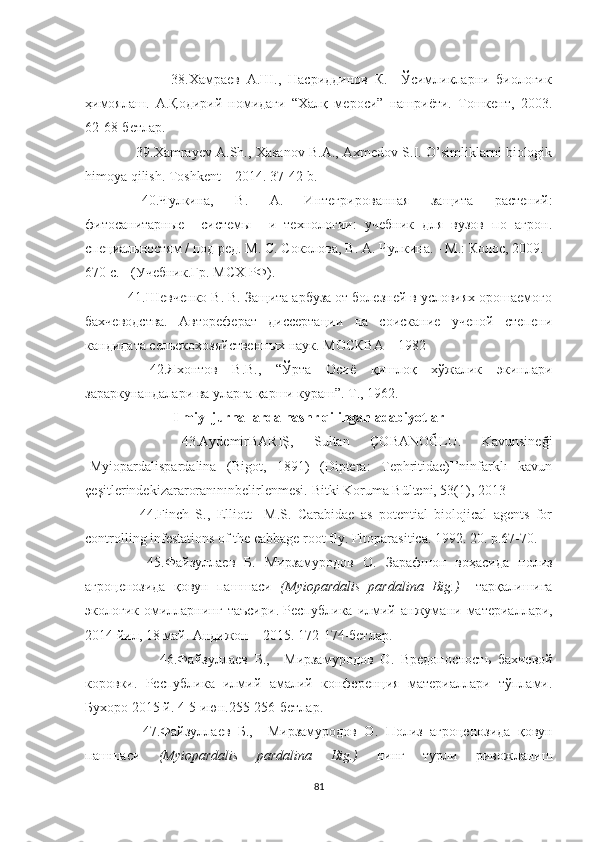                           38.Хамраев   А.Ш.,   Насриддинов   К.     Ўсимликларни   биологик
ҳимоялаш.   А.Қодирий   номидаги   “Халқ   мероси”   нашриёти.   Тошкент,   2003.
62-68-бетлар.
                  39.Xamrayev A.Sh., Xasanov B.A., Axmedov S.I. O’simliklarni biologik
himoya qilish. Toshkent – 2014. 37-42-b.
    40.Чулкина,     В.     А.     Интегри рованная     защита     растений:
фитосанитарные     системы     и   тiнологии:   учебник   для   вузов   по   агрон.
специальностям / под ред. М. С. Соколова, В. А. Чулкина. - М.: Колос, 2009. -
670 с. - (Учебник.Гр. МСХ РФ). 
  41.Ш евченко В. В. Защита арбуза от болезней в условиях орошаемого
бахчеводства.   Автореферат   диссертации   на   соискание   ученой   степени
кандидата сlьскохозяйственных наук. МОСКВА—1982
    42. Яхонтов   В.В.,   “Ўрта   Осиё   қишлоқ   хўжалик   экинлари
зараркунандалари ва уларга қарши кураш”. Т., 1962.   
               Ilmiy  jurnallarda nashr qilingan adabiyotlar          
      43.AydemirBARIŞ,   Sultan   ÇOBANOĞLU.   Kavunsineği
[Myiopardalispardalina   (Bigot,   1891)   (Diptera:   Tephritidae)]’ninfarklı   kavun
çeşitlerindekizararoranınınbelirlenmesi.  Bitki Koruma Bülteni, 53(1), 2013
      44.Finch   S.,   Elliott     M.S.   Carabidae   as   potential   biolojical   agents   for
controlling infestations of the cabbage root fly. Fitoparasitica. 1992. 20. p.67-70.
      45.Файзуллаев   Б.   Мирзамуродов   О.   Зарафшон   воҳасида   полиз
агроценозида   қовун   пашшаси   (Myiopardalis   pardalina   Big.)     тарқалишига
экологик   омилларнинг   таъсири .   Республика   илмий  а нжумани   материаллари,
2014 йил,  18 май. Андижон – 2015. 172-174-бетлар .
                46.Файзуллаев   Б.,     Мирзамуродов   О.   Вредоносность   бахчевой
коровки .   Республика   илмий   амалий   конференция   материаллари   тўплами.
Бухоро 2015 й. 4-5 июн.255-256-бетлар .
      47.Файзуллаев   Б.,     Мирзамуродов   О.   Полиз   агроценозида   қовун
пашшаси   (Myiopardalis   pardalina   Big.)   нинг   турли   ривожланиш
81 