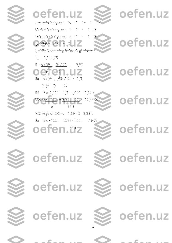 Umumiy bo’yicha – N – 1 = 16 – 1 = 15
Variantlar bo’yicha – l – 1 = 4 – 1 = 3
Takrorlar bo’yicha – n – 1 = 4 – 1 = 3
Qoldiqlar = 15 – 6 =9
Qoldiq 9 sonining jadvaldagi qiymati
T
05  = 1,190,05
S =  √∑V    2   
    =  247,01     
= ± 3,39
           N – l    9
Sx =  √∑V    2   
    =  √247,01     
= 1,2  
       N (n– 1)        27           
Sd = Sx .1,414 = 1,2 . 1,414 = 1,69 s
V% =  S . 100   =  3,39 . 100   =  10,33 %
                x              32,8         
NCP
05  yoki EKF
05  = 1,69 . 2 =3,38 s
Sx =  Sx · 100   =  10,33 · 100  =  3,49 %
               x                 32,8        
86 