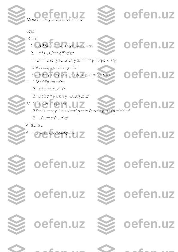  Mavzu : Ilmiy tadqiqot va metod.
Reja:
I Kirish 
1. Usul va metodologiya tushunchasi
2. Ilmiy usulning jihatlari
II   1 Fanni falsafiy va uslubiy tahlilining o'ziga xosligi
      2 Maqsadga erishish yo'llari
      3 Umumiy ilmiy usullar quyidagilarga bo'linadi
III   1   Moddiy resurslar
       2  Tadqiqot tuzilishi
       3 Tajribaning asosiy xususiyatlari
IV   1   Tajriba bosqichlari
       2 Strukturaviy-funktsional yondashuvning asosiy talablari
       3 Tushuntirish turlari
V  Xulosa 
VI  Foydalanilgan adabiyotlar  