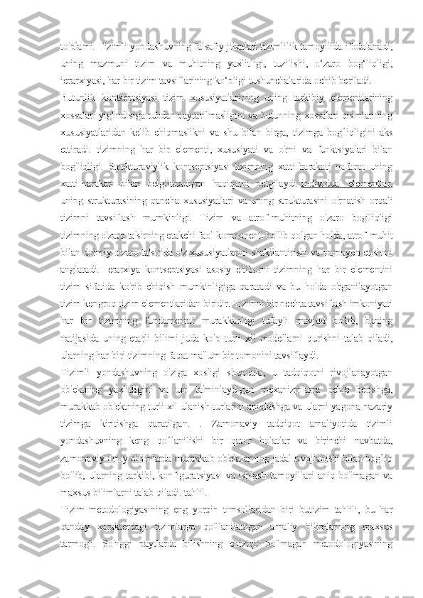 to'plami. Tizimli yondashuvning falsafiy jihatlari tizimlilik tamoyilida ifodalanadi,
uning   mazmuni   tizim   va   muhitning   yaxlitligi,   tuzilishi,   o‘zaro   bog‘liqligi,
ierarxiyasi, har bir tizim tavsiflarining ko‘pligi tushunchalarida ochib beriladi.
Butunlik   kontseptsiyasi   tizim   xususiyatlarining   uning   tarkibiy   elementlarining
xossalari yig'indisiga tubdan qaytarilmasligini va butunning xossalari qismlarining
xususiyatlaridan   kelib   chiqmaslikni   va   shu   bilan   birga,   tizimga   bog'liqligini   aks
ettiradi.   tizimning   har   bir   elementi,   xususiyati   va   o'rni   va   funktsiyalari   bilan
bog'liqligi.   Strukturaviylik   kontseptsiyasi   tizimning   xatti-harakati   nafaqat   uning
xatti-harakati   bilan   belgilanadigan   haqiqatni   belgilaydi.   individual   elementlar ,
uning   strukturasining   qancha   xususiyatlari   va   uning   strukturasini   o'rnatish   orqali
tizimni   tavsiflash   mumkinligi.   Tizim   va   atrof-muhitning   o'zaro   bog'liqligi
tizimning o'zaro ta'sirning etakchi faol komponenti bo'lib qolgan holda, atrof-muhit
bilan doimiy o'zaro ta'sirida o'z xususiyatlarini shakllantirishi va namoyon etishini
anglatadi.   Ierarxiya   kontseptsiyasi   asosiy   e'tiborni   tizimning   har   bir   elementini
tizim   sifatida   ko'rib   chiqish   mumkinligiga   qaratadi   va   bu   holda   o'rganilayotgan
tizim kengroq tizim elementlaridan biridir. Tizimni bir nechta tavsiflash imkoniyati
har   bir   tizimning   fundamental   murakkabligi   tufayli   mavjud   bo'lib,   buning
natijasida   uning   etarli   bilimi   juda   ko'p   turli   xil   modellarni   qurishni   talab   qiladi,
ularning har biri tizimning faqat ma'lum bir tomonini tavsiflaydi.
Tizimli   yondashuvning   o'ziga   xosligi   shundaki,   u   tadqiqotni   rivojlanayotgan
ob'ektning   yaxlitligini   va   uni   ta'minlaydigan   mexanizmlarni   ochib   berishga,
murakkab ob'ektning turli xil ulanish turlarini aniqlashga va ularni yagona nazariy
tizimga   kiritishga   qaratilgan.   .   Zamonaviy   tadqiqot   amaliyotida   tizimli
yondashuvning   keng   qo'llanilishi   bir   qator   holatlar   va   birinchi   navbatda,
zamonaviy ilmiy bilimlarda murakkab ob'ektlarning jadal rivojlanishi bilan bog'liq
bo'lib,   ularning   tarkibi,   konfiguratsiyasi   va   ishlash   tamoyillari   aniq   bo'lmagan   va
maxsus bilimlarni talab qiladi. tahlil.
Tizim   metodologiyasining   eng   yorqin   timsollaridan   biri   butizim   tahlili,   bu   har
qanday   xarakterdagi   tizimlarga   qo'llaniladigan   amaliy   bilimlarning   maxsus
tarmog'i.   So'nggi   paytlarda   bilishning   chiziqli   bo'lmagan   metodologiyasining 