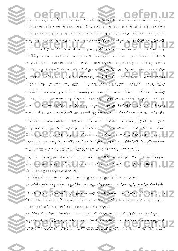 ega.   Sinfdagi   ob'ektlarni   taqqoslash   ushbu   ko'rib   chiqish   uchun   muhim   bo'lgan
belgilarga ko'ra amalga oshiriladi. Shu bilan birga, bir belgiga ko'ra taqqoslangan
belgilar  boshqasiga  ko'ra taqqoslanmasligi  mumkin. O'lchov   -tadqiqot  usuli,  unda
meyor vazifasini bajaruvchi bir qiymatning ikkinchi qiymatga nisbati  belgilanadi.
O'lchov tabiiy va texnik fanlarda eng keng qo'llanilishini topadi, ammo XX asrning
20-30-yillaridan   boshlab.   u   ijtimoiy   tadqiqotlarda   ham   qo'llaniladi.   O'lchov
mavjudligini   nazarda   tutadi:   ba'zi   operatsiyalar   bajariladigan   ob'ekt;   ushbu
ob'ektning idrok etilishi mumkin bo'lgan xususiyatlari va qiymati ushbu operatsiya
yordamida   o'rnatiladi;   ushbu   operatsiyani   bajarish   uchun   vosita.   Har   qanday
o'lchovning   umumiy   maqsadi   -   bu   ma'lum   holatlarning   sifatini   emas,   balki
miqdorini   baholashga   imkon   beradigan   raqamli   ma'lumotlarni   olishdir.   Bunday
holda,   olingan   qiymatning   qiymati   haqiqiy   qiymatga   shunchalik   yaqin   bo'lishi
kerakki,   bu   maqsadda   uni   haqiqiy   qiymat   o'rniga   ishlatish   mumkin.   O'lchov
natijalarida   xatolar   (tizimli   va   tasodifiy)   mumkin.   To'g'ridan-to'g'ri   va   bilvosita
o'lchash   protseduralari   mavjud.   Ikkinchisi   bizdan   uzoqda   joylashgan   yoki
to'g'ridan-to'g'ri   sezilmaydigan   ob'ektlarning   o'lchovlarini   o'z   ichiga   oladi.
O'lchangan miqdorning qiymati bilvosita o'rnatiladi. Bilvosita o'lchovlar miqdorlar
orasidagi   umumiy   bog'liqlik   ma'lum   bo'lganda   amalga   oshiriladi,   bu   allaqachon
ma'lum bo'lgan miqdorlardan kerakli natijani olish imkonini beradi.
Tajriba   -   tadqiqot   usuli,   uning   yordamida   boshqariladigan   va   boshqariladigan
sharoitlarda muayyan ob'ektni faol va maqsadli idrok etish amalga oshiriladi.
Tajribaning asosiy xususiyatlari:
1) ob'ektning o'zgarishi va o'zgarishigacha bo'lgan faol munosabat;
2) tadqiqotchining iltimosiga binoan o'rganilayotgan ob'ektning ko'p takrorlanishi;
3) hodisalarning kuzatilmaydigan bunday xususiyatlarini aniqlash imkoniyati   jonli ;
4) hodisani tashqi ta’sirlardan ajratib olish yoki tajriba shartlarini o‘zgartirish yo‘li
bilan “sof ko‘rinishida” ko‘rib chiqish imkoniyati;
5) ob'ektning "xatti-harakati" ni nazorat qilish va natijalarni tekshirish qobiliyati.
Aytishimiz   mumkinki,   tajriba   ideallashtirilgan   tajribadir.   Bu   hodisaning   o'zgarish
jarayonini kuzatish, unga faol ta'sir ko'rsatish, agar kerak bo'lsa, olingan natijalarni 