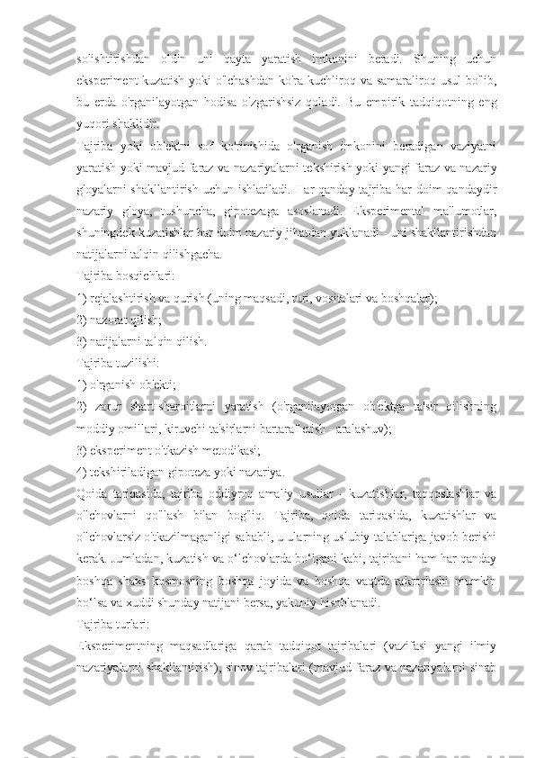 solishtirishdan   oldin   uni   qayta   yaratish   imkonini   beradi.   Shuning   uchun
eksperiment  kuzatish yoki o'lchashdan  ko'ra kuchliroq va samaraliroq usul bo'lib,
bu   erda   o'rganilayotgan   hodisa   o'zgarishsiz   qoladi.   Bu   empirik   tadqiqotning   eng
yuqori shaklidir.
Tajriba   yoki   ob'ektni   sof   ko'rinishida   o'rganish   imkonini   beradigan   vaziyatni
yaratish yoki mavjud faraz va nazariyalarni tekshirish yoki yangi faraz va nazariy
g'oyalarni  shakllantirish uchun ishlatiladi.  Har  qanday tajriba  har  doim  qandaydir
nazariy   g'oya,   tushuncha,   gipotezaga   asoslanadi.   Eksperimental   ma'lumotlar,
shuningdek kuzatishlar har doim nazariy jihatdan yuklanadi - uni shakllantirishdan
natijalarni talqin qilishgacha.
Tajriba bosqichlari:
1) rejalashtirish va qurish (uning maqsadi, turi, vositalari va boshqalar);
2) nazorat qilish;
3) natijalarni talqin qilish.
Tajriba tuzilishi:
1) o'rganish ob'ekti;
2)   zarur   shart-sharoitlarni   yaratish   (o'rganilayotgan   ob'ektga   ta'sir   qilishning
moddiy omillari, kiruvchi ta'sirlarni bartaraf etish - aralashuv);
3) eksperiment o'tkazish metodikasi;
4) tekshiriladigan gipoteza yoki nazariya.
Qoida   tariqasida,   tajriba   oddiyroq   amaliy   usullar   -   kuzatishlar,   taqqoslashlar   va
o'lchovlarni   qo'llash   bilan   bog'liq.   Tajriba,   qoida   tariqasida,   kuzatishlar   va
o'lchovlarsiz o'tkazilmaganligi sababli, u ularning uslubiy talablariga javob berishi
kerak. Jumladan, kuzatish va o‘lchovlarda bo‘lgani kabi, tajribani ham har qanday
boshqa   shaxs   kosmosning   boshqa   joyida   va   boshqa   vaqtda   takrorlashi   mumkin
bo‘lsa va xuddi shunday natijani bersa, yakuniy hisoblanadi.
Tajriba turlari:
Eksperimentning   maqsadlariga   qarab   tadqiqot   tajribalari   (vazifasi   yangi   ilmiy
nazariyalarni shakllantirish), sinov tajribalari (mavjud faraz va nazariyalarni sinab 