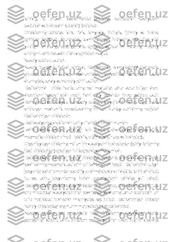 ko'rish),   hal   qiluvchi   eksperimentlar   (bir-biriga   raqobatdosh   nazariyalarni
tasdiqlash va boshqasini rad etish) farqlanadi.
Ob'ektlarning   tabiatiga   ko'ra   fizik,   kimyoviy,   biologik,   ijtimoiy   va   boshqa
tajribalar   farqlanadi.   Shuningdek,   taxmin   qilingan   hodisaning   mavjudligi   yoki
yo'qligini   aniqlashga   qaratilgan   sifat   tajribalari   va   ba'zi   bir   mulkning   miqdoriy
aniqligini ochib beruvchi o'lchov tajribalari mavjud.
Nazariy tadqiqot usullari.
Nazariy   bosqichda,fikrlash   tajribasi,   ideallashtirish,   rasmiylashtirish,aksiomatik,
gipotetik-deduktiv   usullar,   mavhumlikdan   konkretlikka   ko‘tarilish   usuli,
shuningdek, tarixiy va mantiqiy tahlil usullari.
Ideallashtirish   -   ob'ekt   haqida   uning   real   mavjudligi   uchun   zarur   bo'lgan   shart-
sharoitlarni   bartaraf   etish   orqali   fikrni   aqliy   qurishdan   iborat   tadqiqot   usuli.
Darhaqiqat,   idealizatsiya   -   bu   nazariy   tadqiqot   ehtiyojlarini   hisobga   olgan   holda
aniqlangan   mavhumlik   protsedurasining   bir   turi.   Bunday   qurilishning   natijalari
ideallashtirilgan ob'ektlardir.
Idealizatsiyaning shakllanishi turli yo'llar bilan bo'lishi mumkin:
Izchil   ravishda   amalga   oshirilgan   ko'p   bosqichli   abstraktsiya   (shunday   qilib,
matematika ob'ektlari olinadi - tekislik, to'g'ri chiziq, nuqta va boshqalar);
O'rganilayotgan ob'ektning ma'lum bir xususiyatini boshqalardan (tabiiy fanlarning
ideal ob'ektlaridan) ajratilgan holda ajratish va mahkamlash.
Ideallashtirilgan   ob'ektlar   haqiqiy   ob'ektlarga   qaraganda   ancha   sodda,   bu   ularga
tavsiflashning matematik usullarini qo'llash imkonini beradi. Ideallashtirish tufayli
jarayonlar tashqi tomondan tasodifiy qo'shimchalarsiz sof shaklda ko'rib chiqiladi,
bu   esa   ushbu   jarayonlarning   borishi   qonuniyatlarini   ochishga   yo'l   ochadi.
Ideallashtirilgan   ob'ekt,  haqiqiy  ob'ektdan  farqli   o'laroq,  cheksiz  emas,  balki  juda
aniq  miqdordagi   xususiyatlar   bilan   tavsiflanadi   va  shuning   uchun   tadqiqotchi   uni
to'liq   intellektual   boshqarish   imkoniyatiga   ega   bo'ladi.   Ideallashtirilgan   ob'ektlar
haqiqiy ob'ektlardagi eng muhim munosabatlarni modellashtiradi.
Nazariya   qoidalari   real   emas,   balki   ideal   ob'ektlarning   xususiyatlari   haqida
gapirganligi   sababli,   ushbu   qoidalarni   real   dunyo   bilan   o'zaro   bog'liqlik   asosida 