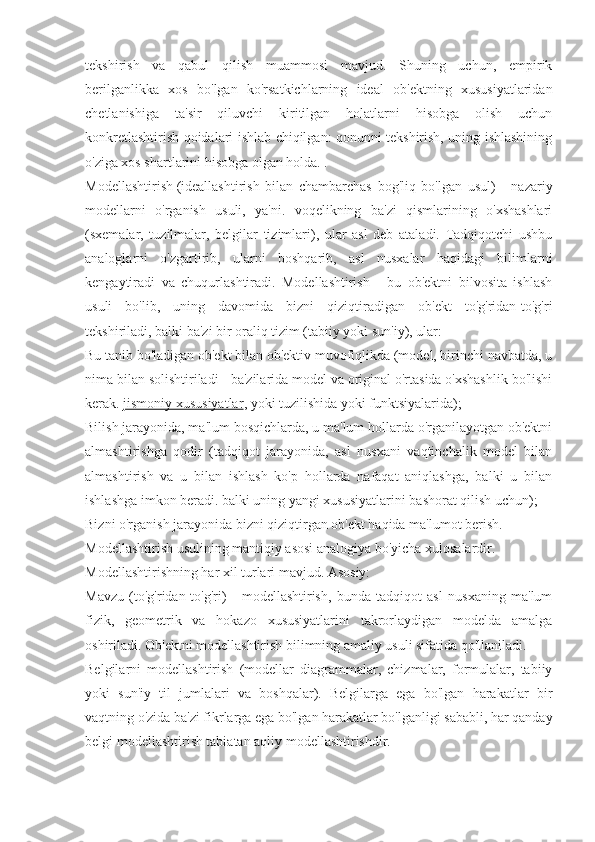 tekshirish   va   qabul   qilish   muammosi   mavjud.   Shuning   uchun,   empirik
berilganlikka   xos   bo'lgan   ko'rsatkichlarning   ideal   ob'ektning   xususiyatlaridan
chetlanishiga   ta'sir   qiluvchi   kiritilgan   holatlarni   hisobga   olish   uchun
konkretlashtirish qoidalari ishlab chiqilgan: qonunni tekshirish, uning ishlashining
o'ziga xos shartlarini hisobga olgan holda. .
Modellashtirish   (ideallashtirish   bilan   chambarchas   bog'liq   bo'lgan   usul)   -   nazariy
modellarni   o'rganish   usuli,   ya'ni.   voqelikning   ba'zi   qismlarining   o'xshashlari
(sxemalar,   tuzilmalar,   belgilar   tizimlari),   ular   asl   deb   ataladi.   Tadqiqotchi   ushbu
analoglarni   o'zgartirib,   ularni   boshqarib,   asl   nusxalar   haqidagi   bilimlarni
kengaytiradi   va   chuqurlashtiradi.   Modellashtirish   -   bu   ob'ektni   bilvosita   ishlash
usuli   bo'lib,   uning   davomida   bizni   qiziqtiradigan   ob'ekt   to'g'ridan-to'g'ri
tekshiriladi, balki ba'zi bir oraliq tizim (tabiiy yoki sun'iy), ular:
Bu tanib bo'ladigan ob'ekt bilan ob'ektiv muvofiqlikda (model, birinchi navbatda, u
nima bilan solishtiriladi - ba'zilarida model va original o'rtasida o'xshashlik bo'lishi
kerak.   jismoniy xususiyatlar , yoki tuzilishida yoki funktsiyalarida);
Bilish jarayonida, ma'lum bosqichlarda, u ma'lum hollarda o'rganilayotgan ob'ektni
almashtirishga   qodir   (tadqiqot   jarayonida,   asl   nusxani   vaqtinchalik   model   bilan
almashtirish   va   u   bilan   ishlash   ko'p   hollarda   nafaqat   aniqlashga,   balki   u   bilan
ishlashga imkon beradi. balki uning yangi xususiyatlarini bashorat qilish uchun);
Bizni o'rganish jarayonida bizni qiziqtirgan ob'ekt haqida ma'lumot berish.
Modellashtirish usulining mantiqiy asosi analogiya bo'yicha xulosalardir.
Modellashtirishning har xil turlari mavjud. Asosiy:
Mavzu   (to'g'ridan-to'g'ri)   -   modellashtirish,   bunda   tadqiqot   asl   nusxaning   ma'lum
fizik,   geometrik   va   hokazo   xususiyatlarini   takrorlaydigan   modelda   amalga
oshiriladi. Ob'ektni modellashtirish bilimning amaliy usuli sifatida qo'llaniladi.
Belgilarni   modellashtirish   (modellar   diagrammalar,   chizmalar,   formulalar,   tabiiy
yoki   sun'iy   til   jumlalari   va   boshqalar).   Belgilarga   ega   bo'lgan   harakatlar   bir
vaqtning o'zida ba'zi fikrlarga ega bo'lgan harakatlar bo'lganligi sababli, har qanday
belgi modellashtirish tabiatan aqliy modellashtirishdir. 