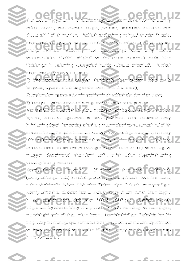 shundaki, uning yordami bilan tadqiqot paytida u juda   murakkab tizimlar   ularning
nafaqat   hozirgi,   balki   mumkin   bo'lgan,   jumladan,   kelajakdagi   holatlarini   ham
chuqur   tahlil   qilish   mumkin.   Hisoblash   tajribasining   mohiyati   shundan   iboratki,
eksperiment  kompyuter  yordamida ob'ektning ma'lum matematik modeli bo'yicha
amalga   oshiriladi.   Modelning   ba'zi   parametrlariga   ko'ra,   uning   boshqa
xarakteristikalari   hisoblab   chiqiladi   va   shu   asosda   matematik   model   bilan
ifodalangan   hodisalarning   xususiyatlari   haqida   xulosalar   chiqariladi.   Hisoblash
eksperimentining asosiy bosqichlari:
1)   bino   matematik   model   muayyan   sharoitlarda   o'rganilayotgan   ob'ekt   (qoida
tariqasida, u yuqori tartibli tenglamalar tizimi bilan ifodalanadi);
2) tenglamalarning asosiy tizimini yechishning hisoblash algoritmini aniqlash;
3) kompyuter uchun topshiriqni amalga oshirish uchun dastur yaratish.
Matematik   modellashtirish   bo'yicha   to'plangan   tajribaga   asoslangan   hisoblash
tajribasi,   hisoblash   algoritmlari   va   dasturiy   ta'minot   banki   matematik   ilmiy
bilimlarning deyarli har qanday sohasidagi muammolarni tez va samarali hal qilish
imkonini beradi. Bir qator hollarda hisoblash eksperimentiga murojaat qilish ilmiy
ishlanmalar   narxini   keskin   kamaytirish   va   ilmiy   tadqiqot   jarayonini   faollashtirish
imkonini   beradi, bu  esa  amalga  oshirilgan hisob-kitoblarning ko'p  variantliligi   va
muayyan   eksperimental   sharoitlarni   taqlid   qilish   uchun   o'zgartirishlarning
soddaligi bilan ta'minlanadi.
Rasmiylashtirish   -   mazmunli   bilimlarni   ishora-ramz   ko'rinishida
(rasmiylashtirilgan tilda)  ko'rsatishga asoslangan  tadqiqot  usuli. Ikkinchisi  noaniq
tushunish ehtimolini istisno qilish uchun fikrlarni to'g'ri ifodalash uchun yaratilgan.
Rasmiylashtirishda   ob'ektlar   haqida   fikrlash   sun'iy   tillarni   qurish   bilan   bog'liq
bo'lgan   belgilar   (formulalar)   bilan   ishlash   tekisligiga   o'tkaziladi.   Maxsus
belgilardan   foydalanish   tabiiy   tildagi   so'zlarning   ko'p   ma'noliligi   va   noaniqligini,
majoziyligini   yo'q   qilishga   imkon   beradi.   Rasmiylashtirilgan   fikrlashda   har   bir
belgi qat'iy bir ma'noga ega. Formallashtirish hisoblash qurilmalarini algoritmlash
va   dasturlash   jarayonlari   va   shu   bilan   bilimlarni   kompyuterlashtirish   uchun   asos
bo'lib xizmat qiladi. 