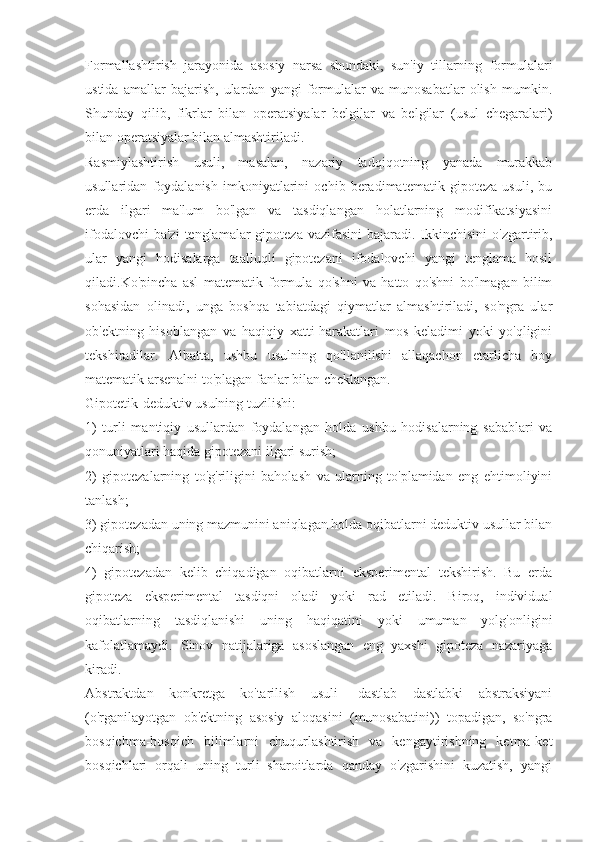 Formallashtirish   jarayonida   asosiy   narsa   shundaki,   sun'iy   tillarning   formulalari
ustida   amallar   bajarish,   ulardan   yangi   formulalar   va   munosabatlar   olish   mumkin.
Shunday   qilib,   fikrlar   bilan   operatsiyalar   belgilar   va   belgilar   (usul   chegaralari)
bilan operatsiyalar bilan almashtiriladi.
Rasmiylashtirish   usuli,   masalan,   nazariy   tadqiqotning   yanada   murakkab
usullaridan   foydalanish   imkoniyatlarini   ochib   beradimatematik   gipoteza   usuli,   bu
erda   ilgari   ma'lum   bo'lgan   va   tasdiqlangan   holatlarning   modifikatsiyasini
ifodalovchi  ba'zi  tenglamalar  gipoteza vazifasini  bajaradi. Ikkinchisini  o'zgartirib,
ular   yangi   hodisalarga   taalluqli   gipotezani   ifodalovchi   yangi   tenglama   hosil
qiladi.Ko'pincha   asl   matematik   formula   qo'shni   va   hatto   qo'shni   bo'lmagan   bilim
sohasidan   olinadi,   unga   boshqa   tabiatdagi   qiymatlar   almashtiriladi,   so'ngra   ular
ob'ektning   hisoblangan   va   haqiqiy   xatti-harakatlari   mos   keladimi   yoki   yo'qligini
tekshiradilar.   Albatta,   ushbu   usulning   qo'llanilishi   allaqachon   etarlicha   boy
matematik arsenalni to'plagan fanlar bilan cheklangan.
Gipotetik-deduktiv usulning tuzilishi:
1)   turli   mantiqiy   usullardan   foydalangan   holda   ushbu   hodisalarning   sabablari   va
qonuniyatlari haqida gipotezani ilgari surish;
2)   gipotezalarning   to'g'riligini   baholash   va   ularning   to'plamidan   eng   ehtimoliyini
tanlash;
3) gipotezadan uning mazmunini aniqlagan holda oqibatlarni deduktiv usullar bilan
chiqarish;
4)   gipotezadan   kelib   chiqadigan   oqibatlarni   eksperimental   tekshirish.   Bu   erda
gipoteza   eksperimental   tasdiqni   oladi   yoki   rad   etiladi.   Biroq,   individual
oqibatlarning   tasdiqlanishi   uning   haqiqatini   yoki   umuman   yolg'onligini
kafolatlamaydi.   Sinov   natijalariga   asoslangan   eng   yaxshi   gipoteza   nazariyaga
kiradi.
Abstraktdan   konkretga   ko'tarilish   usuli-   dastlab   dastlabki   abstraksiyani
(o'rganilayotgan   ob'ektning   asosiy   aloqasini   (munosabatini))   topadigan,   so'ngra
bosqichma-bosqich   bilimlarni   chuqurlashtirish   va   kengaytirishning   ketma-ket
bosqichlari   orqali   uning   turli   sharoitlarda   qanday   o'zgarishini   kuzatish,   yangi 