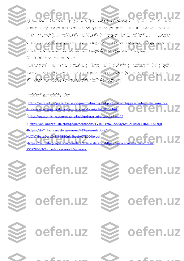 2)   sub'ektiv   (sub'ektning   yo'nalishiga,   tarixiy   kontekstga   bog'liq   -   bir   xil   fakt
predmetning   o'ziga   xos   shartlari   va   yo'nalishiga   qarab   turli   xil   tushuntirishlarni
olishi   mumkin).   U   noklassik   va   klassik   bo'lmagan   fanda   qo'llaniladi   -   kuzatish
vositalarining   xususiyatlarini   aniq   belgilash   talabi   va   boshqalar.   Faqat   vakillik
emas, balki faktlarni tanlashda ham subyektiv faoliyat izlari mavjud.
Ob'ektivizm va sub'ektivizm.
Tushuntirish   va   isbot   o'rtasidagi   farq:   dalil   tezisning   haqiqatini   belgilaydi;
tushuntirishda   ma'lum   bir   tezis   allaqachon   isbotlangan   (yo'nalishga   qarab,   bir   xil
sillogizm ham dalil, ham tushuntirish bo'lishi mumkin).
Fodalanilgan adabiyotlar :
1 https://infourok.ru/prezentaciya-po-predmetu-ilmiy-tadqiqot-metodologiyasi-na-temu-ilmiy-metod-
ilm-fan-va-uning-jamiyat-rivojlanishidagi-ro-li-ilmiy-5675016.html
2 https://uz.atomiyme.com/nazariy-tadqiqot-usullari-qisqacha-tavsifi/
3  https://api.onlinedu.uz/storage/presentations/TV4bRFxzNZ86c2SIyxWICoBuaioQFHMuCCS1zzjR .
4 https://staff.tiiame.uz/storage/users/489/presentations/
NLX7a7lBo1gDdsaZxBKMj5BCnIy2hvgbXCTD0DN6.pdf
5 https://translate.google.com/translate?hl=ru&sl=uz&u=https://www.coursehero.com/file/
55627896/1-2pptx/&prev=search&pto=aue 