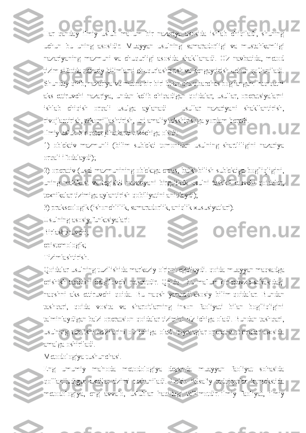 Har   qanday   ilmiy   uslub   ma'lum   bir   nazariya   asosida   ishlab   chiqiladi,   shuning
uchun   bu   uning   asosidir.   Muayyan   usulning   samaradorligi   va   mustahkamligi
nazariyaning   mazmuni   va   chuqurligi   asosida   shakllanadi.   O'z   navbatida,   metod
tizim sifatida nazariy bilimlarni chuqurlashtirish va kengaytirish uchun qo'llaniladi.
Shunday qilib, nazariya va metod bir-biri bilan chambarchas bog'langan: haqiqatni
aks   ettiruvchi   nazariya,   undan   kelib   chiqadigan   qoidalar,   usullar,   operatsiyalarni
ishlab   chiqish   orqali   usulga   aylanadi   -   usullar   nazariyani   shakllantirish,
rivojlantirish, takomillashtirish, uni amaliy tekshirishga yordam beradi.
Ilmiy uslub bir qator jihatlarni o'z ichiga oladi:
1)   ob'ektiv   mazmunli   (bilim   sub'ekti   tomonidan   usulning   shartliligini   nazariya
orqali ifodalaydi);
2) operativ (usul mazmunining ob'ektga emas, balki bilish sub'ektiga bog'liqligini,
uning   malakasi   va   tegishli   nazariyani   birgalikda   usulni   tashkil   etuvchi   qoidalar,
texnikalar tizimiga aylantirish qobiliyatini aniqlaydi);
3) prakseologik (ishonchlilik, samaradorlik, aniqlik xususiyatlari).
Usulning asosiy funktsiyalari:
Birlashtiruvchi;
epistemologik;
Tizimlashtirish.
Qoidalar usulning tuzilishida markaziy o'rinni egallaydi. qoida   muayyan maqsadga
erishish   tartibini   belgilovchi   retseptdir.   Qoida   -   bu   ma'lum   bir   mavzu   sohasidagi
naqshni   aks   ettiruvchi   qoida.   Bu   naqsh   yaratadi   asosiy   bilim   qoidalar.   Bundan
tashqari,   qoida   vosita   va   sharoitlarning   inson   faoliyati   bilan   bog'liqligini
ta'minlaydigan ba'zi operatsion qoidalar tizimini o'z ichiga oladi. Bundan tashqari,
usulning   tuzilishi   ba'zilarini   o'z   ichiga   oladi   nayranglar   operativ   normalar   asosida
amalga oshiriladi.
Metodologiya tushunchasi.
Eng   umumiy   ma'noda   metodologiya   deganda   muayyan   faoliyat   sohasida
qo'llaniladigan   usullar   tizimi   tushuniladi.   Lekin   falsafiy   tadqiqotlar   kontekstida
metodologiya,   eng   avvalo,   uslublar   haqidagi   ta’limotdir.   ilmiy   faoliyat ,   ilmiy 