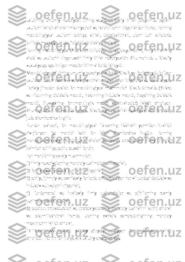 uslubning   umumiy   nazariyasi.   Uning   vazifalari   ilmiy   bilish   jarayonida   tegishli
usullarni ishlab chiqish imkoniyatlari va istiqbollarini o'rganishdan iborat. Fanning
metodologiyasi   usullarni   tartibga   solish,   tizimlashtirish,   ularni   turli   sohalarda
qo'llash maqsadga muvofiqligini aniqlashga intiladi.
Fanning metodologiyasifanda sodir bo'ladigan bilish jarayonlarini, ilmiy bilishning
shakl   va   usullarini   o'rganuvchi   ilmiy   bilish   nazariyasidir.   Shu   ma'noda   u   falsafiy
xususiyatga ega bo'lgan metafan bilim sifatida ishlaydi.
Metodologiya uslubning umumiy nazariyasi sifatida falsafa va fanda paydo bo'lgan
usullarni umumlashtirish va rivojlantirish zarurati bilan bog'liq holda shakllangan.
Tarixiy jihatdan dastlab fan metodologiyasi muammolari falsafa doirasida (Sokrat
va   Platonning   dialektik   metodi,   Bekonning   induktiv   metodi,   Gegelning   dialektik
metodi,   Gusserlning   fenomenologik   metodi   va   boshqalar)   ishlab   chiqilgan.
Shuning uchun fan metodologiyasi falsafa, ayniqsa bilish nazariyasi kabi fan bilan
juda chambarchas bog'liq.
Bundan   tashqari,   fan   metodologiyasi   19-asrning   ikkinchi   yarmidan   boshlab
rivojlangan   fan   mantiqi   kabi   fan   bilan   chambarchas   bog'liq.   Fanning
mantig'i   zamonaviy   mantiq   tushunchalari   va   texnik   apparatlarini   ilmiy   bilimlar
tizimlari tahliliga tatbiq etuvchi fandir.
Fan mantiqining asosiy muammolari:
1) ilmiy nazariyalarning mantiqiy tuzilmalarini o'rganish;
2) fanning sun'iy tillari qurilishini o'rganish;
3) tabiiy, ijtimoiy va texnikaviy fanlarda qo‘llaniladigan har xil turdagi deduktiv va
induktiv xulosalarni o‘rganish;
4)   fundamental   va   hosilaviy   ilmiy   tushunchalar   va   ta’riflarning   rasmiy
tuzilmalarini tahlil qilish;
5)   tadqiqot  protseduralari  va  operatsiyalarining mantiqiy  tuzilishini  ko'rib  chiqish
va   takomillashtirish   hamda   ularning   evristik   samaradorligining   mantiqiy
mezonlarini ishlab chiqish.
17-18-asrlardan   boshlab.   uslubiy   g‘oyalar   muayyan   fanlar   doirasida   ishlab
chiqiladi. Har bir fan o'ziga xos uslubiy arsenalga ega. 