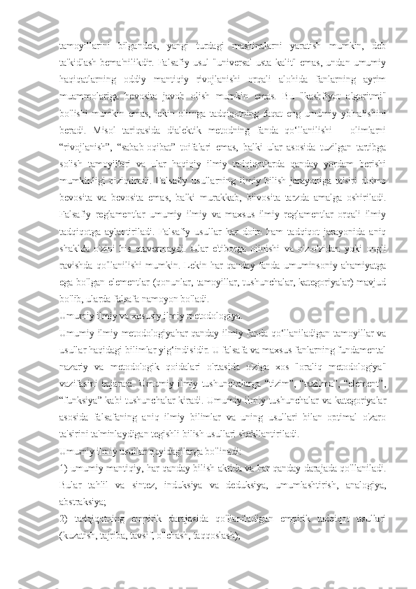 tamoyillarini   bilgandek,   yangi   turdagi   mashinalarni   yaratish   mumkin,   deb
ta'kidlash   bema'nilikdir.  Falsafiy  usul   "universal  usta   kalit"  emas,   undan  umumiy
haqiqatlarning   oddiy   mantiqiy   rivojlanishi   orqali   alohida   fanlarning   ayrim
muammolariga   bevosita   javob   olish   mumkin   emas.   Bu   "kashfiyot   algoritmi"
bo'lishi   mumkin   emas,   lekin   olimga   tadqiqotning   faqat   eng   umumiy   yo'nalishini
beradi.   Misol   tariqasida   dialektik   metodning   fanda   qo‘llanilishi   –   olimlarni
“rivojlanish”,   “sabab-oqibat”   toifalari   emas,   balki   ular   asosida   tuzilgan   tartibga
solish   tamoyillari   va   ular   haqiqiy   ilmiy   tadqiqotlarda   qanday   yordam   berishi
mumkinligi   qiziqtiradi.   Falsafiy   usullarning   ilmiy   bilish   jarayoniga   ta'siri   doimo
bevosita   va   bevosita   emas,   balki   murakkab,   bilvosita   tarzda   amalga   oshiriladi.
Falsafiy   reglamentlar   umumiy   ilmiy   va   maxsus   ilmiy   reglamentlar   orqali   ilmiy
tadqiqotga   aylantiriladi.   Falsafiy   usullar   har   doim   ham   tadqiqot   jarayonida   aniq
shaklda   o'zini   his   etavermaydi.   Ular   e'tiborga   olinishi   va   o'z-o'zidan   yoki   ongli
ravishda   qo'llanilishi   mumkin.   Lekin   har   qanday   fanda   umuminsoniy   ahamiyatga
ega bo'lgan elementlar  (qonunlar, tamoyillar, tushunchalar, kategoriyalar) mavjud
bo'lib, ularda falsafa namoyon bo'ladi.
Umumiy ilmiy va xususiy ilmiy metodologiya.
Umumiy ilmiy metodologiyahar qanday ilmiy fanda qo‘llaniladigan tamoyillar va
usullar haqidagi bilimlar yig‘indisidir. U falsafa va maxsus fanlarning fundamental
nazariy   va   metodologik   qoidalari   o'rtasida   o'ziga   xos   "oraliq   metodologiya"
vazifasini   bajaradi.   Umumiy   ilmiy   tushunchalarga   “tizim”,   “tuzilma”,   “element”,
“funksiya” kabi tushunchalar kiradi. Umumiy ilmiy tushunchalar va kategoriyalar
asosida   falsafaning   aniq   ilmiy   bilimlar   va   uning   usullari   bilan   optimal   o'zaro
ta'sirini ta'minlaydigan tegishli bilish usullari shakllantiriladi.
Umumiy ilmiy usullar quyidagilarga bo'linadi:
1) umumiy mantiqiy, har qanday bilish aktida va har qanday darajada qo'llaniladi.
Bular   tahlil   va   sintez,   induksiya   va   deduksiya,   umumlashtirish,   analogiya,
abstraksiya;
2)   tadqiqotning   empirik   darajasida   qo'llaniladigan   empirik   tadqiqot   usullari
(kuzatish, tajriba, tavsif, o'lchash, taqqoslash); 