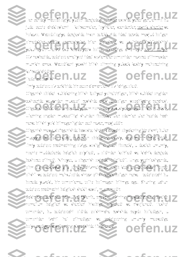 Har qanday metodologiya yuqori darajadagi bilimlar asosida yaratilgan, ammo bu
juda   qattiq   cheklovlarni   -   ko'rsatmalar,   loyihalar,   standartlar,   texnik   shartlar   va
hokazo.   Metodologiya   darajasida   inson   tafakkurida   ideal   tarzda   mavjud   bo'lgan
o'rnatishlar   amaliy   operatsiyalar   bilan   birlashadi   va   usulning   shakllanishini
yakunlaydi.   Ularsiz   usul   spekulyativ   bo'lib,   tashqariga   chiqmaydi   tashqi   dunyo .
O'z navbatida, tadqiqot amaliyoti ideal sozlamalar tomonidan nazorat qilinmasdan
mumkin   emas.   Metodikani   yaxshi   bilish   olimning   yuksak   kasbiy   mahoratining
ko‘rsatkichidir.
Tadqiqot tuzilishi
Ilmiy tadqiqot o'z tarkibida bir qator elementlarni o'z ichiga oladi.
O'rganish ob'ekti- sub'ektning bilish faoliyati yo'naltirilgan, bilish sub'ekti ongidan
tashqarida   va   undan   mustaqil   ravishda   mavjud   bo'lgan   voqelikning   parchasi.
O'rganish ob'ektlari ham moddiy, ham nomoddiy xususiyatga ega bo'lishi mumkin.
Ularning   ongdan   mustaqilligi   shundan   iboratki,   ular   odamlar   ular   haqida   hech
narsa bilishi yoki bilmaganligidan qat'i nazar, mavjuddir.
O'rganish mavzusio‘rganishda bevosita ishtirok etuvchi obyektning bir qismi; bular
muayyan   tadqiqot   nuqtai   nazaridan   ob'ektning   asosiy,   eng   muhim   belgilaridir.
Ilmiy   tadqiqot   predmetining   o'ziga   xosligi   shundan   iboratki,   u   dastlab   umumiy,
noaniq   muddatlarda   belgilab   qo'yiladi,   u   oldindan   ko'riladi   va   kichik   darajada
bashorat   qilinadi.   Nihoyat,   u   o'rganish   oxirida   "to'qiladi".   Unga   yaqinlashganda,
olim   buni   tasavvur   qila   olmaydichizmalar   va   hisob-kitoblar.   Ob'ektdan   "tortib
olish"   va   tadqiqot   mahsulotida   sintez   qilish   kerak   bo'lgan   narsa   -   tadqiqotchi   bu
borada   yuzaki,   bir   tomonlama,   to'liq   bo'lmagan   bilimga   ega.   Shuning   uchun
tadqiqot predmetini belgilash shakli savol, muammodir.
Sekin-asta   tadqiqot   mahsuliga   aylanib,   predmet   o'zining   mavjudligining   dastlab
noma'lum   belgilari   va   shartlari   hisobiga   boyitiladi   va   rivojlanadi.   Tashqi
tomondan,   bu   tadqiqotchi   oldida   qo'shimcha   ravishda   paydo   bo'ladigan,   u
tomonidan   izchil   hal   qilinadigan   va   tadqiqotning   umumiy   maqsadiga
bo'ysunadigan savollarning o'zgarishida ifodalanadi. 