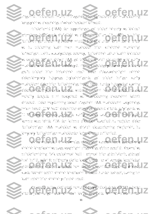 o‘rganildi. Tolalar atrof-muhit Ph o‘zgarishi bilan rag‘batlantirilgan mushaklarning
kengayishi va qisqarishiga o‘xshash harakatni ko‘rsatdi.
Poliakril amid   (PAA)   dan   tayyorlangan   gel   tolalari   ishqoriy   va   kislotali
eritmalarga   botirilganda   cho‘zilishi   va   qisqarishi   ma’lum   [13].   Ushbu   pH   bilan
faollashtirilgan tolalarning qisqarish miqdori 50% yoki undan ko‘pni tashkil qiladi
va   bu   tolalarning   kuchi   inson   mushaklari   bilan   solishtirish   mumkinligi
ko‘rsatilgan. Ushbu xususiyatlarga qaramay, faollashtirish uchun kuchli  kislotalar
va   asoslarga   bo‘lgan   ehtiyoj   PAA   gel   tolalarini   chiziqli   aktuatorlar   yoki   sun’iy
mushaklar sifatida ishlatishni cheklaydi. Platinani tolalarga yotqizish yoki tolalarni
grafit   tolalari   bilan   birlashtirish   orqali   elektr   o‘tkazuvchanligini   oshirish
elektrokimyoviy   hujayraga   joylashtirilganda   gel   tolalari   bo‘lgan   sun’iy
mushaklarni elektr bilan faollashtirishga imkon berdi. Bunday hujayradagi suvning
elektrolizi   sun’iy   mushak   anodida   vodorod   ionlarini   ishlab   chiqaradi,   bu   esa
mahalliy   darajada   pHni   pasaytiradi   va   mushaklarning   qisqarishini   keltirib
chiqaradi.   Elektr   maydonining   teskari   o‘zgarishi   PAA   mushaklarini   uzaytirishga
imkon   beradi.   10M   NaCl   elektrolitlar   eritmasiga   elektrod   sifatida   qo‘yilganda   va
10   V   quvvat   manbaiga   ulanganda   sun’iy   mushak   uzunligining   10   daqiqadan
kamroq   vaqt   ichida   40%   dan   ko'proq   qisqarishi   kuzatiladi.Bu   natijalar:   elektr
faollashtirilgan   PAA   mushaklari   va   chiziqli   aktuatorlarning   rivojlanishi,   bu
kimyoviy faollashtirilgan mushaklardan ko‘ra ko‘proq qo‘llaniladi.
Ushbu   maqolada   [14]   kraxmalga   asoslangan   superabsorbent   gidrogelning
shishish kinetikasini va tuzga sezgirligini o ‘ rganishga e’tibor qaratildi. Kraxmal va
poliakril amid ning   fizik   aralashmasi   NaOH   eritmasi   bilan   gidrolizlanib,   gidrogel
hosil  bo ‘ ldi, ya’ni  St-poli(natriy akrilat-koakrilamid).Har xil zarracha kattalikdagi
gidrogellarning   shishish   kinetikasi   ham   dastlab   o rganildi.Gidrogelning   shishishiʻ
suvda ikkinchi tartibli shishish kinetikasini ko rsatdi.Bundan tashqari, tuzning ion	
ʻ
kuchi ortishi bilan shishish-yo qotish ortadi. 	
ʻ
Kraxmal-g-poliva akrilonitril namunasi (payvandlash darajasi 82%) substrat
sifatida   jelatinlangan   kraxmalli   suvli   kislota   eritmasida   Mn 3+  
kompleks   ionidan
11 