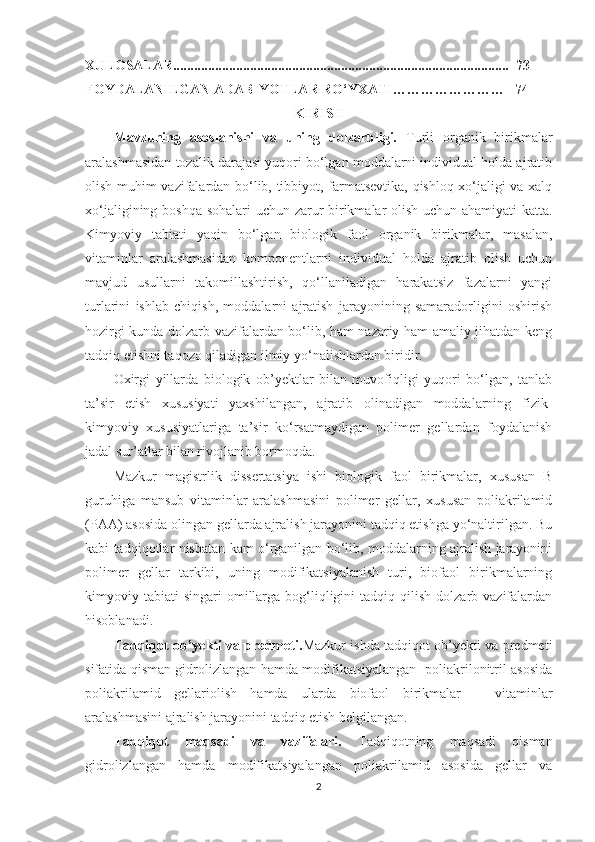 XULOSALAR................................................................................................  73
FOYDALANILGAN ADABIYOTLAR RO‘YXATI……………………   74
KIRISH
Mavzuning   asoslanishi   va   uning   dolzarbligi.   Turli   organik   birikmalar
aralashmasidan tozalik darajasi yuqori bo‘lgan moddalarni individual holda ajratib
olish muhim vazifalardan bo‘lib, tibbiyot, farmatsevtika, qishloq xo‘jaligi va xalq
xo‘jaligining boshqa sohalari uchun zarur birikmalar olish uchun ahamiyati  katta.
Kimyoviy   tabiati   yaqin   bo‘lgan   biologik   faol   organik   birikmalar,   masalan,
vitaminlar   aralashmasidan   komponentlarni   individual   holda   ajratib   olish   uchun
mavjud   usullarni   takomillashtirish,   qo‘llaniladigan   harakatsiz   fazalarni   yangi
turlarini   ishlab   chiqish,   moddalarni   ajratish   jarayonining   samaradorligini   oshirish
hozirgi kunda dolzarb vazifalardan bo‘lib, ham nazariy ham amaliy jihatdan keng
tadqiq etishni taqozo qiladigan ilmiy yo‘nalishlardan biridir.
Oxirgi   yillarda   biologik   ob’yektlar   bilan   muvofiqligi   yuqori   bo‘lgan,   tanlab
ta’sir   etish   xususiyati   yaxshilangan,   ajratib   olinadigan   moddalarning   fizik-
kimyoviy   xususiyatlariga   ta’sir   ko‘rsatmaydigan   polimer   gellardan   foydalanish
jadal sur’atlar bilan rivojlanib bormoqda.
Mazkur   magistrlik   dissertatsiya   ishi   biologik   faol   birikmalar,   xususan   B
guruhiga   mansub   vitaminlar   aralashmasini   polimer   gellar,   xususan   poliakrilamid
(PAA) asosida olingan gellarda ajralish jarayonini tadqiq etishga yo‘naltirilgan. Bu
kabi tadqiqotlar nisbatan kam o‘rganilgan bo‘lib, moddalarning ajralish jarayonini
polimer   gellar   tarkibi,   uning   modifikatsiyalanish   turi,   biofaol   birikmalarning
kimyoviy  tabiati   singari   omillarga  bog‘liqligini  tadqiq  qilish   dolzarb  vazifalardan
hisoblanadi.
Tadqiqot ob’yekti va predmeti. Mazkur ishda tadqiqot ob’yekti va predmeti
sifatida qisman gidrolizlangan hamda modifikatsiyalangan   poliakrilonitril asosida
poliakrilamid   gellariolish   hamda   ularda   biofaol   birikmalar   –   vitaminlar
aralashmasini ajralish jarayonini tadqiq etish belgilangan.
Tadqiqot   maqsadi   va   vazifalari.   Tadqiqotning   maqsadi   qisman
gidrolizlangan   hamda   modifikatsiyalangan   poliakrilamid   asosida   gellar   va
2 