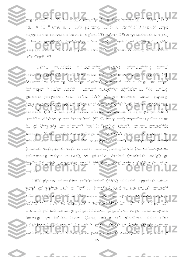 eng istiqbolli   bo ‘ lib, ion  o ‘ tkazuvchanligi   2,1 ×  Xona haroratida 10   -3
S/sm, D7Li
12,0   ×   10   -8
  sm/s   va   t+   0,42   ga   teng.   Bu   GPE   Li5Ti4O12/LiFePO4   tanga
hujayralarida sinovdan o ‘ tkazildi, sig ‘ imi 135 mAh/g D/5 zaryadsizlanish darajasi,
Li-ion   batareyalarida   foydalanish   uchun   istiqbolli   natijalarni   ko ‘ rsatadi.   Ushbu
tadqiqot   polimer   tarkibidagi   yuqori   akrilonitril     bilanerituvchining   afzalliklarini
ta’kidlaydi.[62]
Ushbu   maqolada   poliakrilonitril   (PAN)   eritmalarining   termal
induktsiyaligellanishi dimetilformamidda reologik o ‘ lchovlar orqali o ‘ rganildi[63].
Makromolekulalarning   bir-biriga   o ‘ xshash   parametri   uchun   chigal   va   chigal
bo ‘ lmagan   holatlar   qaraldi.   Haroratni   pasaytirish   tajribalarida,   ikki   turdagi
gellanish   jarayonlari   sodir   bo‘ldi.   PAN   o ‘ ralgan   eritmalar   uchun   quyidagi
jarayonlar aniqlandi:  teskari gellanish o ‘ zaro bog ‘ lanish hosil bo ‘ lishi sababli past
haroratlar   (15   ◦C   dan   past)   hududi   ortiqcha   erituvchida   to ‘ liq   eriydigan   kichik
tartibli tuzilish va  yuqori haroratlarda (60 ◦C dan yuqori) qaytarilmas gellanish va
bu   gel   kimyoviy   uch   o ‘ lchamli   hosil   bo ‘ lganligi   sababli,   ortiqcha   erituvchida
erimaydi.   Yaxshi   elastik   xususiyatlarga   ega   fizik   PAA   gellari   ham   muzlatish   va
eritish   usuli   orqali   olingan.   Gel   xususiyatlari   termik   xususiyatlarga   eritma
(muzlash   vaqti,   qarish   vaqti   va   qarish   harorati),   uning   tarkibi   (konsentratsiyasiva
polimerning   molyar   massasi),   va   gellanish   shartlari   (muzlatish   tezligi)   ga
bog'liq.Gellanish   agregatsiya   orqali   birlashma   zonalarining   shakllanishi   bilan
bog'liq .
PAN   yigiruv   eritmasidan   poliakrilonitril   (PAN)   tolalarini   tayyorlash   uchun
yangi   gel   yigiruv   usuli   qo ‘ llanildi.   Dimetilsulfoksid   va   suv   aralash   erituvchi
sifatida   ishlatildi.   25   ◦C   da   120   daqiqa   davomida     aylanma   eritmani   sol-gelga
keltirdi[64].   O ‘ tish   va   koagulyatsion   vannaga   kirishdan   oldin   hosil   bo'lgan   uch
o'lchamli   gel  eritmasidan  yigirilgan  tolalarsol-gelga  o ‘ tishi   va gel   holatida aylana
kesmaga   ega   bo‘lishi   lozim.   Quruq   reaktiv   ho ‘ l   yigirilgan   tolalar   bilan
solishtirganda,   gel-spn   tolalar   uch   bosqichli   chizishdan   keyin   yanada   ixcham
tuzilishga,   kamroq   bo ‘ shliqlarga   va   yaxshi   mexanik   xususiyatlarga   ega   ekanligi
35 