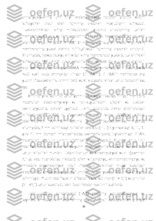 annigilyatsiyasining   umr   bo'yi   spektroskopiyasi   natijalari   gidroliz   vaqtini
ko ‘ paytirish   orqali   erkin   hajmning   qisqarishi   mavjudligini   ko ‘ rsatadi.
Tuzsizlantirishdan   so ‘ ng   molekulalararo   vodorod   aloqalarining   uzilishi
membranadagi   quruq   va   nam   zonalarning   o ‘ sishi   va   pasayishiga   ta’sir   qiluvchi
erkin tuzilishga olib keladi. GIPAA1-5h membranalarida gidroliz vaqtining o ‘ sishi,
membrananing   yuzasi   zichroq   bo ‘ lib,g ‘ ovak     hajmining   qisqarishi   aniqlandi.
Shuningdek,   pervaporatsiya   sinovidan   so ‘ ng   membranalar   yuzasida   tuz   cho ‘ kishi
ko ‘ rsatilgan. 48,0L / m2h o'tkazuvchanlik oqimi va 99% dan yuqori rad etishlar 1
soat   davomida   gidrolizlangan   GIPAA   membranasi   yordamida   60   °   C   da   3,5wt%
NaCl   suvli   ozuqa   eritmasidan   olingan   (GIPAA1h).   GIPAA1h   membranasi   eng
yuqori o ‘ tkazuvchanlik oqimini berdi va 80 soatgacha ishlash uchun barqarorlikka
ega.
Anionlar yoki kationlar uchun yarim o'tkazuvchanlikka ega bo ‘ lgan membrana
materiallari   elektrokimyoviy   va   nanosuyuqliklarni   ajratish   va   tozalash
texnologiyalarida   qiziqish   uyg ‘ otadi.   Ushbu   tadqiqotda   qisman   gidrolizlangan
poliakrilonitril   (GPAN)   pH-o ‘ zgaruvchan   anion   /   kation   o ‘ tkazgich   sifatida
tekshiriladi[70].   Aniondan   kationik   yarim   o ‘ tkazuvchanlikka   o ‘ tganda,
shuningdek, 6 mm qalinlikdagi polietilen-tereftalat (PET) plyonkasidagi 5, 10, 20
yoki   40   mm   diametrli   mikroteshiklarga   assimetrik   tarzda   joylashtirilgan   GPAN
materiallari   uchun   ion   oqimini   to ‘ g ‘ rilash   effekti   o ‘ zgaradi.   Shuning   uchun,   ionli
rektifikator   harakati   sozlanishi   va   yarim   o ‘ tkazuvchanlikni   kuzatish   va   tavsiflash
uchun   ishlatilishi   mumkin.   Elektrolitlar   turi   va   konsentratsiyasi   va   pH   (taxminan
3,1   ga   zeta   potentsialiga   nisbatan)   ta’siri   voltametriya,   xronoamperometriya   va
impedans   spektroskopiyasi   orqali   o ‘ rganiladi.   Hisoblash   modeli   kuzatilgan
elektrolitlar   kontsentratsiyasi   ma’lumotlari   bilan   yaxshi   sifat   muvofiqligini
ta’minlaydi. Yuqori rektifikatsion effektlar ikkala kationlar (pH> 3,1) va anionlar
(pH <3,1) uchun kuzatiladi, lekin faqat nisbatan past ionli kuchlarda.
Ushbu   tadqiqot   poliakrilamid   (PAA)   greftining   sopolimerizatsiyasi   va
keyinchalik   makkajo'xori   kraxmalining   gidrolizi   orqali   superabsorbent   gidrogel
38 