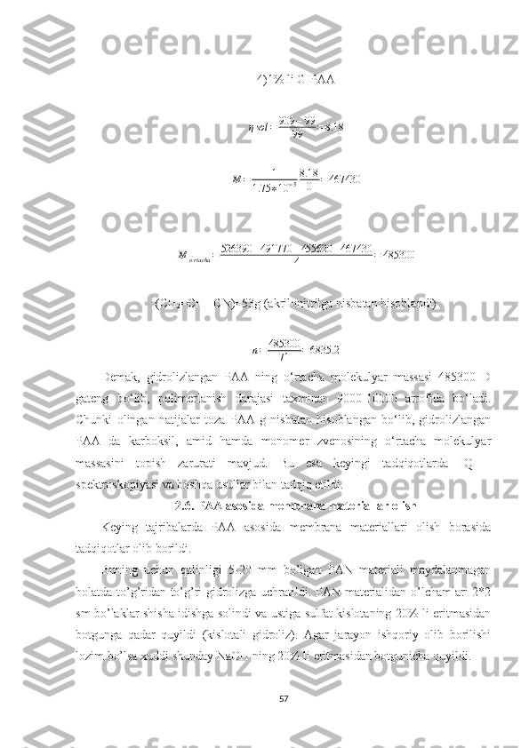 4)1% li GIPAA
η sol = 909 − 99
99 = 8.18M	=	1	
1.75	∗10	−5
8.18
0	=	467430
M
o '
rtacha = 526390 + 491770 + 455620 + 467430
4 = 485300
(CH
2 =CH─CN)=53g (akrilonitrilga nisbatan hisoblandi)	
n=	485300	
71	=6835.2
Demak ,   gidrolizlangan   PAA   ning   o‘rtacha   molekulyar   massasi   485300   D
gateng   bo‘lib,   polimerlanish   darajasi   taxminan   9000-10000   atrofida   bo‘ladi.
Chunki   olingan   natijalar   toza   PAA   g   nisbatan   hisoblangan   bo‘lib,   gidrolizlangan
PAA   da   karboksil,   amid   hamda   monomer   zvenosining   o‘rtacha   molekulyar
massasini   topish   zarurati   mavjud.   Bu   esa   keyingi   tadqiqotlarda   IQ   –
spektroskopiyasi va boshqa usullar bilan tadqiq etildi.
2.6. PAA asosida membrana materiallar olish
Keying   tajribalarda   PAA   asosida   membrana   materiallari   olish   borasida
tadqiqotlar olib borildi.
Buning   uchun   qalinligi   5-20   mm   bo’lgan   PAN   materiali   maydalanmagan
holatda to’g’ridan-to’g’ri gidrolizga uchratildi. PAN materialidan o’lchamlari 2*2
sm bo’laklar shisha idishga solindi va ustiga sulfat kislotaning 20% li eritmasidan
botgunga   qadar   quyildi   (kislotali   gidroliz).   Agar   jarayon   ishqoriy   olib   borilishi
lozim bo’lsa xuddi shunday NaOH ning 20% li eritmasidan botgunicha quyildi.
57 