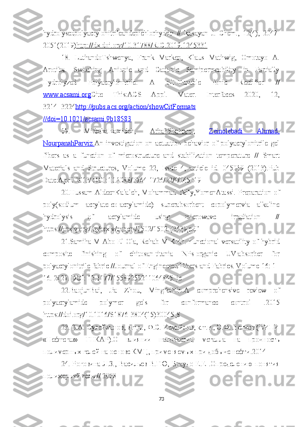 hydrolysedpolyacrylonitrileandepichlorhydrin   //   Rasayan   J.   Chem.,   12(4),   2047-
2051(2019) http://dx.doi.org/10.31788/RJC.2019.1245331
18.   LuthandoTshwenya,   Frank   Marken,   Klaus   Mathwig,   Omotayo   A.
Arotiba.   Switching   Anionic   and   Cationic   Semipermeability   in   Partially
Hydrolyzed   Polyacrylonitrile:   A   pH-Tunable   Ionic   Rectifier   //
www.acsami.org Cite   This:ACS   Appl.   Mater.   Interfaces   2020,   12,
3214−3224 http://pubs.acs.org/action/showCitFormats
//doi=10.1021/acsami.9b18583
19.   MirbahaHamideh,   ArbabShahram ,   Zeinolebadi   Ahmad,
NourpanahParviz. An   investigation   on   actuation   behavior   of   polyacrylonitrile   gel
fibers   as   a   function   of   microstructure   and   stabilization   temperature   //   Smart
Materials   and   Structures,   Volume   22,   Issue   4,   article   id.   045019   (2013).Pub
Date:April 2013/ DOI: 10.1088/0964-1726/22/4/045019
20.Hussam-AldeenKalaleh,   Mohammad   Tally,YomenAtassi.   Preparation   of
poly(sodium   acrylate-co-acrylamide)   superabsorbent   copolymervia   alkaline
hydrolysis   of   acrylamide   using   microwave   irradiation   //
https://arxiv.org/ftp/arxiv/papers/1502/1502.03639.pdf
21. Samiha   M   Abo   El-Ola ,   Rehab   M   Kotb .   Functional   versatility   of   hybrid
composite   finishing   of   chitosan-titania   NPs-organic   UV-absorber   for
polyacrylonitrile fabric // Journal of Engineered Fibers and Fabrics. Volume 16: 1–
16. 2021. DOI: 10.1177/15589250211064845. jo
22. BaojunBai,   Jia   Zhou,   MingfeiYin.A   comprehensive   review   of
polyacrylamide   polymer   gels   for   conformance   control   .2015
https://doi.org/10.1016/S1876-3804(15)30045-8
23. Б.А. Сулейманов, д.т.н., Ф.С. Исмайлов, к.т.н., Э.Ф. Велиев (НИПИ
«Нефтегаз»   ГНКАР).О   влиянии   наночастиц   металла   на   прочность
полимерных гелей на основе КМЦ, применяемых при добыче нефти.2014
24.  Роговина   Л.З.,   Васильев   В.ГЮ,   Браудо   Е.Е   .Определению   понятия
полимерний гель // 2008 
73 