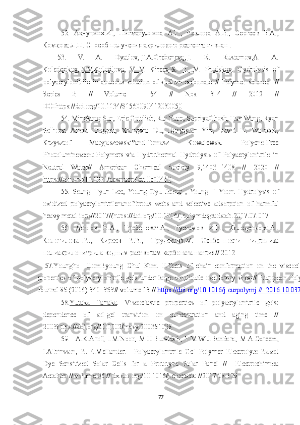          52.   Акчуринх.И.,   Нигматуллина   А.Г.,   Чезлова   А.В.,   Сергеев   В.А.,
Комкова Л.П. Способ получения акрилового реагента гивпан .
53.   V.   A.   Dyatlov ,   T.A.Grebeneva ,   I.   R.   Rustamov , A.   A.
Koledenkov ,   N.V.Kolotilova ,   V.   V.   Kireev   &     B.   M.   Prudskov .   Hydrolysis   of
polyacrylonitrile   in   aqueous   solution   of   sodium   carbonate   //   Polymer   science     //
Series   B   //   Volume     54   //   Nos.   3–4   //   2012   //
DOI https://doi.org/10.1134/S1560090412030050
54. Mingkang Sun, Eric Gottlieb, Rui Yuan, SupriyaGhosh, Han Wang, Ryan
Selhorst   Alicia   Huggett,   Xiangsha   Du,   Rongguan   Yin,   David   H.   Waldeck,
Krzysztof   Matyjaszewski*and   Tomasz   Kowalewsk.   Polyene-Free
Photoluminescent   Polymers   via   Hydrothermal   Hydrolysis   of   Polyacrylonitrile   in
Neutral   Water//   American   Chemical   Society   9,1403 − 1408   //   2020   //
https://doi.org/10.1021/acsmacrolett.0c00410
55.   Seung   Hyun   Lee ,   Young   Gyu   Jeong   ,   Young   Il   Yoon .   Hydrolysis   of
oxidized   polyacrylonitrilenanofibrous   webs   and   selective   adsorption   of   harmful
heavy metal ions//2017// https://doi.org/10.1016/j.polymdegradstab.2017.07.017
56.   Дятлов   В.А. ,   Гребеневат.А. ,   Рустамов   И.Р. ,   Коледенкова.А. ,
Колотилован.В. ,   Киреев   В.В. ,   Прудсковб.М.   Особенности   гидролиза
полиакрилонитрила водным растворам карбоната натрия//  2012
57. Youngho     Eom Byoung   Chul   Kim .   Effects   of   chain   conformation   on   the   viscoelastic
properties  of  polyacrylonitrile  gels  under  large  amplitude  oscillatory  shear//   European  Polymer
Journal 85 (2016) 341–353 // volume 13 //  https://doi.org/10.1016/j.eurpolymj.//  2016.10.037
58. Yutaka   Tanaka .   Viscoelastic   properties   of   polyacrylonitrile   gels:
dependence   of   sol-gel   transition   on   concentration   and   aging   time   //
2003 https://doi.org/10.1002/masy.200351028
          59.     A.K.Arof,   I.M.Noor,   M.H.Buraidah,   T.M.W.J.Bandara,   M.A.Careem,
I.Albinsson,   B.-E.Mellander.     Polyacrylonitrile   Gel   Polymer   Electrolyte   Based
Dye   Sensitized   Solar   Cells   for   a   Prototype   Solar   Panel   //     Electrochimica
Actahttp // volume 36 // dx.doi.org/10.1016/j.electacta //2017.08.129
77 
