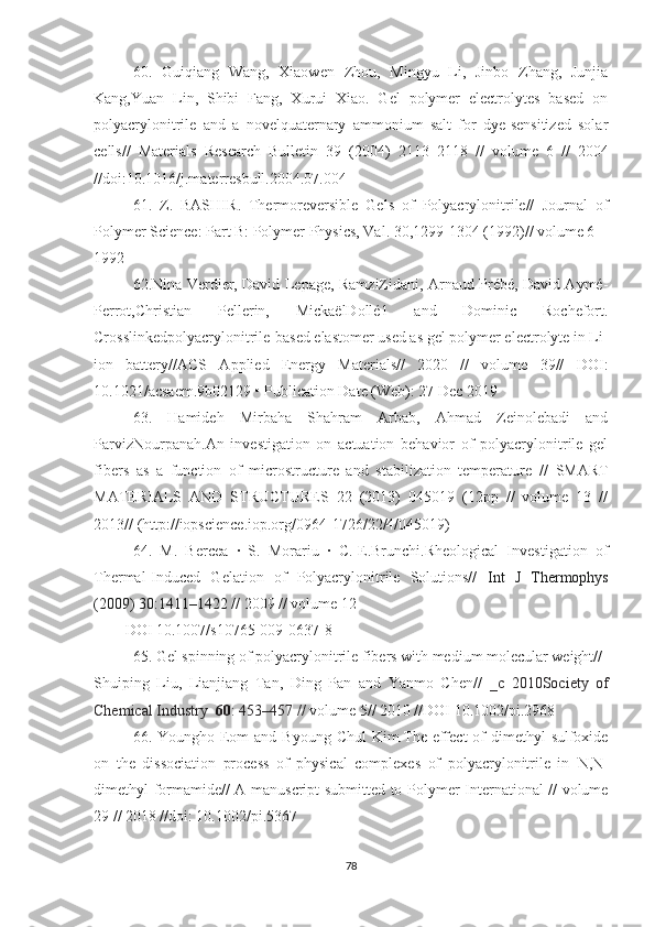 60.   Guiqiang   Wang,   Xiaowen   Zhou,   Mingyu   Li,   Jinbo   Zhang,   Junjia
Kang,Yuan   Lin,   Shibi   Fang,   Xurui   Xiao.   Gel   polymer   electrolytes   based   on
polyacrylonitrile   and   a   novelquaternary   ammonium   salt   for   dye-sensitized   solar
cells//   Materials   Research   Bulletin   39   (2004)   2113–2118   //   volume   6   //   2004
//doi:10.1016/j.materresbull.2004.07.004
61.   Z.   BASHIR .   Thermoreversible   Gels   of   Polyacrylonitrile//   Journal   of
Polymer Science: Part B: Polymer Physics, Val.  30,1299-1304 (1992)// volume 6
1992
62.Nina Verdier, David Lepage, RamziZidani, Arnaud Prébé, David Aymé-
Perrot,Christian   Pellerin,   MickaëlDollé1   and   Dominic   Rochefort.
Crosslinkedpolyacrylonitrile-based elastomer used as gel polymer electrolyte in Li-
ion   battery// ACS   Applied   Energy   Materials//   2020   //   volume   39//   DOI:
10.1021/acsaem.9b02129 • Publication Date (Web): 27 Dec 2019
63.   Hamideh   Mirbaha   Shahram   Arbab,   Ahmad   Zeinolebadi   and
ParvizNourpanah.An   investigation   on   actuation   behavior   of   polyacrylonitrile   gel
fibers   as   a   function   of   microstructure   and   stabilization   temperature   //   SMART
MATERIALS   AND   STRUCTURES   22   (2013)   045019   (12pp   //   volume   13   //
2013//  (http://iopscience.iop.org/0964-1726/22/4/045019)
64.   M.   Bercea   ·   S.   Morariu   ·   C.-E.Brunchi.Rheological   Investigation   of
Thermal-Induced   Gelation   of   Polyacrylonitrile   Solutions//   Int   J   Thermophys
(2009) 30:1411–1422  // 2009 // volume 12 
DOI 10.1007/s10765-009-0637-8
65.  Gel spinning of polyacrylonitrile fibers with medium molecular weight//
Shuiping   Liu,   Lianjiang   Tan,   Ding   Pan   and   Yanmo   Chen//   _ c   2010 Society   of
Chemical Industry   60 : 453–457 //  volume 5// 2010 // DOI 10.1002/pi.2968
66. Youngho Eom  and Byoung  Chul  Kim.The effect  of  dimethyl  sulfoxide
on   the   dissociation   process   of   physical   complexes   of   polyacrylonitrile   in   N , N -
dimethyl formamide//   A manuscript submitted to   Polymer International // volume
29 // 2018 // doi: 10.1002/pi.5367
78 