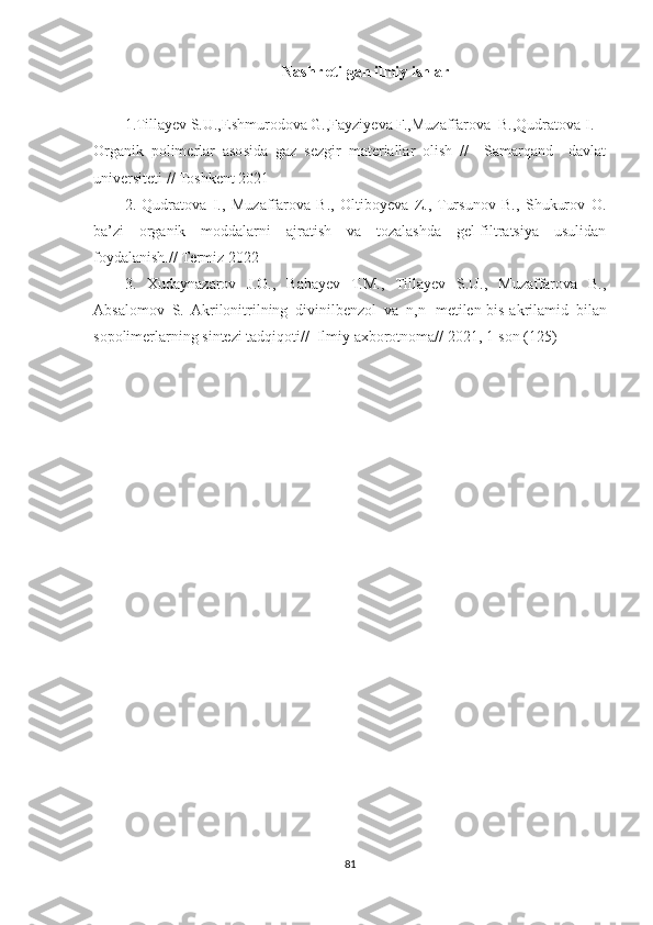 Nashr etilgan ilmiy ishlar
1.Tillayev S.U.,Eshmurodova G.,Fayziyeva F.,Muzaffarova  B.,Qudratova I.
Organik   polimerlar   asosida   gaz   sezgir   materiallar   olish   //     Samarqand     davlat
universiteti // Toshkent 2021
2.   Qudratova   I.,   Muzaffarova   B.,   Oltiboyeva   Z.,   Tursunov   B.,   Shukurov   O.
ba’zi   organik   moddalarni   ajratish   va   tozalashda   gel-filtratsiya   usulidan
foydalanish.// Termiz 2022
3.   Xudaynazarov   J.O.,   Babayev   T.M.,   Tillayev   S.U.,   Muzaffarova   B.,
Absalomov   S.   Akrilonitrilning   divinilbenzol   va   n,n 1
-metilen-bis-akrilamid   bilan
sopolimerlarning sintezi tadqiqoti//  Ilmiy axborotnoma// 2021, 1-son (125)
81 