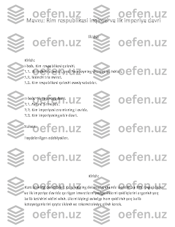 Mavzu:  Rim respublikasi inqirozi va ilk imperiya davri
Reja:
Kirish:
I-bob.  Rim respublikasi qulashi.
1.1.   Birinchi triumvirat, yoki Pompeyning sharqqa yurishlari.
1.2.  Ikkinchi triumvirat.
1.3.  Rim respublikasi qulashi asosiy sabablar.
 
II-bob.   Ilk imperiya davri.
2.1. Avgust prinsipati.
2.2. Rim imperiyasi eramizning  I  asrida.
2.3. Rim imperiyasing oltin davri.
Xulosa.
Foydalanilgan adabiyotlar.
 
Kirish:
Kurs ishining dolzarbligi:  Kurs ishining dolzarbligi shunda iboratki bu Rim respublikasi
va ilk imperiya davrida qurilgan imoratlarni yodgorliklarni qoldiqlarini urganish yuq 
bulib ketishini oldini olish. Ularni kiyingi avlodga ham qoldirish yuq bulib 
ketayotganlarini qayta tiklash va rekanstruksiya qilish kerak. 