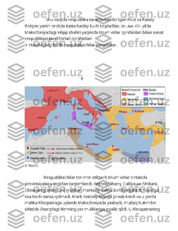                     Shu vaqtda respublika tarafdorlari bo'lgan Brut va Kassiy 
Bolqon yarim orolida katta harbiy kuch to'pladilar. er. aw. 42- yilda 
Makedoniyadagi Filipp shahri yaqinida trium virlar qo'shinlari bilan senat 
respublikasi tarafdorlari qo'shinlari 
o 'rtasida jang bo'lib respublikachilar yengildilar.
                                                     8                                       
3-Rasm.
                  Respublikachilar tor-mor etilgach trium virlar o'rtasida 
provinsiyalar yangidan taqsimlandi: Antoniy Sharq, Galliya va Afrikani, 
Oktavian-g'arbni (uni mulklari markaziy Italiya bo'ldi) egalladi, Lepidga 
esa hech narsa qolmadi. Mark Antoniy Misrga jo'nab ketdi va u yerda 
malika Kleopatraga uylanib Makedoniyada yashadi, mutlaq hukmdor 
sifatida Sharqdagi Rimning yer mulklariga egalik qildi. U Kleopatraning  