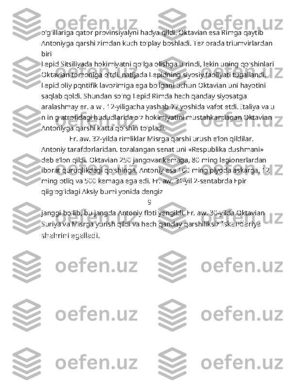 o’g'illariga qator provinsiyalyni hadya qildi. Oktavian esa Rimga qaytib 
Antoniyga qarshi zimdan kuch to'play boshladi. Tez orada triumvirlardan 
biri
Lepid Sitsiliyada hokimiyatni qo'lga olishga u rindi, lekin uning qo'shinlari 
Oktavian tomoniga o'tdi. natijada Lepidning siyosiy faoliyati tugallandi. 
Lepid oliy pqntifik lavozimiga ega bo'lgani uchun Oktavian uni hayotini 
saqlab qoldi.  Shundan so'ng Lepid Rimda hech qanday siyosatga 
aralashmay er. a w . 12-yiligacha yashab 77 yoshida vafot etdi. Italiya va u
n in g atrofidagi hududlarida o'z hokimiyatini mustahkamlagan Oktavian 
Antoniyga qarshi katta qo'shin to'pladi.
                Er. aw. 32-yilda rimliklar Misrga qarshi urush e’lon qildilar. 
Antoniy tarafdorlaridan. tozalangan senat uni «Respublika dushmani» 
deb e’lon qildi. Oktavian 250 jangovar kemaga, 80 ming legionerlardan 
iborat quruqlikdagi qo'shinga, Antoniy esa 100 ming piyoda askarga, 12 
ming otliq va 500 kemaga ega edi. Er. aw. 31-yil 2-sentabrda Epir 
qiig'og'idagi Aksiy bumi yonida dengiz 
                                                             9
janggi bo'lib, bu jangda Antoniy floti yengildi. Er. aw. 30-yilda Oktavian
Suriya va Misrga yurish qildi va hech qanday qarshiliksiz  Iskandariya 
shahrini egalladi. 