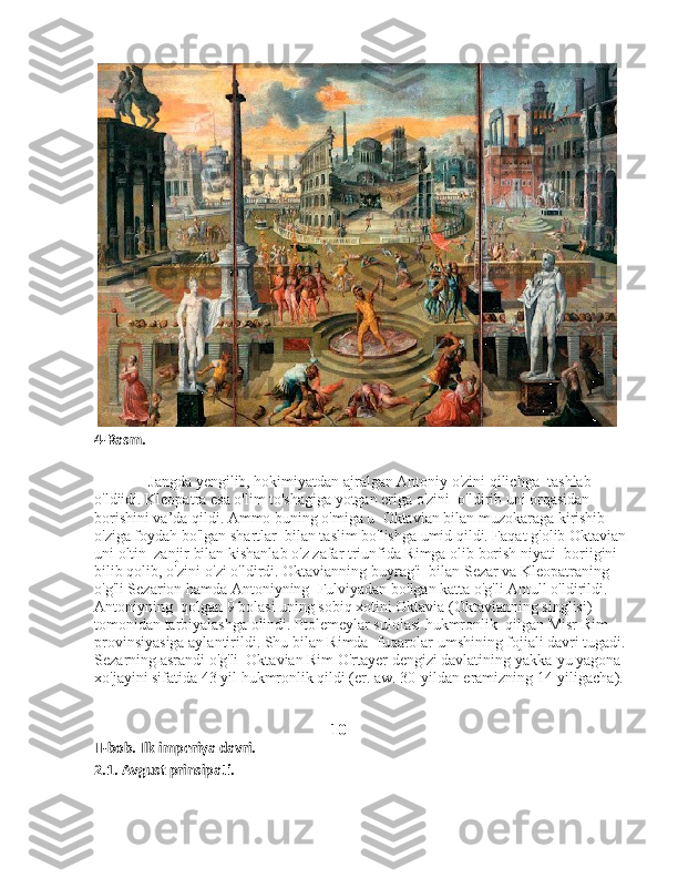  
4-Rasm.
              Jangda yengilib, hokimiyatdan ajralgan Antoniy o'zini qilichga    tashlab 
o'ldiidi. Kleopatra esa o'lim to'shagiga yotgan eriga o'zini    o'ldirib uni orqasidan 
borishini va’da qildi. Ammo buning o'miga u    Oktavian bilan muzokaraga kirishib 
o'ziga foydah bo'lgan shartlar    bilan taslim bo'lishga umid qildi. Faqat g'olib Oktavian 
uni oltin    zanjir bilan kishanlab o'z zafar triunfida Rimga olib borish niyati    boriigini 
bilib qolib, o'zini-o'zi o'ldirdi. Oktavianning buyrag'i    bilan Sezar va Kleopatraning 
o'g'li Sezarion hamda Antoniyning    Fulviyadan bo'lgan katta o'g'li Antull o'ldirildi. 
Antoniyning    qolgan 9 bolasi uning sobiq xotini Oktavia (Oktavianning singlisi) 
tomonidan tarbiyalashga olindi. Ptolemeylar sulolasi hukmronlik    qilgan Misr Rim 
provinsiyasiga aylantirildi. Shu bilan Rimda    fuqarolar umshining fojiali davri tugadi. 
Sezarning asrandi o'g'li    Oktavian Rim O'rtayer dengizi davlatining yakka-yu yagona   
xo'jayini sifatida 43 yil hukmronlik qildi (er. aw. 30-yildan eramizning 14-yiligacha).
                                                       
                                                            10
II-bob. Ilk imperiya davri. 
2.1. Avgust prinsipati.  