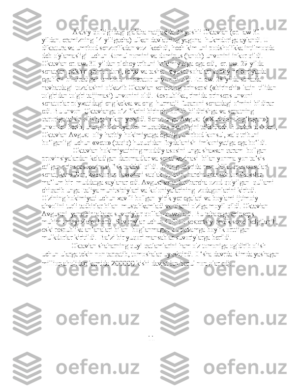                   Aktsiy qo'ltig'idagi g'alaba natijasida 33 yoshli Oktavian (er.    aw 30-
yildan. eramizning 14-yiligacha) ulkan davlatning yagona    hukmdoriga aylandi. U 
diktatura va umrbod senzorlikdan voz    kechdi, hech kim uni podsholikka intilmoqda 
deb o'ylamasligi    uchun Romul nomini va dominus (janob) unvonini inkor qildi.   
Oktavian er. aw. 30-yildan plebey tribuni hokimiyatiga ega edi,    er. aw. 29-yilda 
senatdan qo'shin qo'mondoni, ichki va tashqi    siyosat sohalarida oliy hokimiyatda 
egalikni bildiradigan umrbod    imperator unvonini oldi. Er. aw. 28-yilda senatda 
navbatdagi    tozalashni o'tkazib Oktavian senatning prinsepsi («birinchi»-latin    tilidan 
to'g'ridan-to'g'ri taijimasi) unvonini oldi. Respublika, rimida prinseps unvoni 
senatorlar ro'yxatidagi eng keksa va eng    hurmatli fuqaroni senatdagi о‘mini bildirar 
edi. Bu unvon    Oktavianga o‘z fikrini birinchi bo‘lib bildirishga va senatning   
qaroriga ta’sir qilishga imkon yaratdi. Senat unga Avgust    («Xudolar ulug‘lagan») 
unvonini berib, uning hokimiyatini    muqaddas ekanligini ta’kidladi. Bundan tashqari, 
Oktavian Avgust    oliy harbiy hokimiyatga egaligi, umrbod konsul, xalq tribuni   
bo‘lganligi uchun «veto» (taqiq) huquqidan foydalanish    imkoniyatiga ega bo‘ldi.
                  Oktavian hokimiyatining moddiy asosini unga shaxsan qaram    bo'lgan 
provinsiyalardan keladigan daromadlar va senat xazinasi    bilan yonma-yon ta’sis 
etilgan prinseps xazinasi-fisk tashkil qildi.    Uning davrida respublika muassasalari 
senat, konsullar, kvestorlar    lavozimi saqlab qolinib, barcha mansabdor shaxslar 
ma’lum bir    muddatga saylanar edi. Avgust senatdan barcha ozod qo'yilgan    qullami 
chiqarib unga Italiya munitsipiylari va koloniyalarining    zodagonlarini kiritdi. 
O'zining hokimiyati uchun xavfli bo'lgan    yirik yer egalari va boylami ijtimoiy 
ahvolini turli tadbirlar bilan    mustahkamladi va ularni o'ziga moyil qildi. Oktavian 
Avgustni    yana bir tabaqa suvoriylar qo'llab-quwatladi. Bu tabaqaga prinseps 
muhim imtiyozlami berdi. Suvoriylar uchun 400000 sestertsiy    mulk senzi belgilanib, 
eski respublika an’analari bilan    bog'lanmagan bu qatlamga boylik orttiigan 
mulkdorlar kiritildi.    Ba’zi bir yuqori mansablar suvoriylarga berildi.
                 Oktavian shaharning quyi qatlamlarini ham o'z tomoniga og'dirib olish 
uchun ularga tekin non tarqatib, tomoshalar uyushtirdi.  0 ‘sha davrda Rimda yashagan
million aholidan kamida  200000  kishi davlatdan bepul non olar edi.
                                                               11 