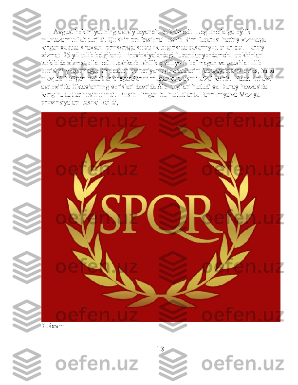        Avgust hokimiyatining asosiy tayanchi qo'shin edi.    Legionerlarga oylik 
muntazam to'lab turildi. Qo'shin professional    bo'lib Rim fuqarosi harbiy xizmatga 
kirgan vaqtda-shaxsan    prinsepsga sodiqlik to'g'risida qasamiyod qilar edi. Harbiy 
xizmat    25 yil qilib belgilandi. Provinsiyalardagi fuqarolar yordamchi    qo'shinlar 
tarkibida xizmat qilar edi. Lashkarboshilik qobiliyati    bo'lmagan va urushlar olib 
borishni yoqtirmagan imperator    imperiyaning hududlarini kengaytirishni emas, balki 
mavjud    bo'lgan hududlar chegaralarini mustahkamlashni afzal ko'rdi.    Faqat Er. aw. I 
asr oxirida Oktavianning vorislari davrida Alp    tog'lari hududi va Dunay havzasida 
keng hududlar bosib olindi.    Bosib olingan bu hududlarda Pannoniya va Meziya 
provinsiyalari    tashkil etildi,
 
7-Rasm
                                                                    13 