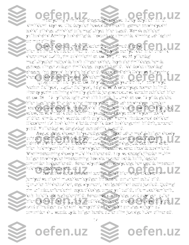              Imperiyaning shimoldagi chegaralari Reyn va Dunay daryolari    bo'ldi. 
Rimliklami Reyn va Elba daryolari havzasida o'rnashib    german provinsiyasini 
tashkil qilishga urinishlari to'la mag'lubiyat    bilan tugadi. Xemsk qabilalari 
yo'lboshchisi Arminiy boshchiligida    Tevtonburg o'rmonida Rimning uch legioni 
tor-mor qilindi. 
            Oktavian sharqda umsh harakatlarini olib bormadi. Parfiya 
bilan diplomatik aloqalar o'matildi. Er. aw. 20-yilda parfiyaliklar    bilan tinchlik 
shartnomasi tuzilib, rim qo'shinlarini er. aw. 53-,    40- va 36-yillardagi 
mag'lubiyatlari natijasida bosib olingan asirlar,    bayroqlar rimliklarga hamda 
garovga olingan zodagon rimliklarga    qaytarib berildi. Ikki davlat o'rtasidagi 
chegara Frot daryosi    bo'yicha belgilandi. Oktavian Kichik Osiyo va Suriyaning 
sharqida    Rimga qaram, vassal davlatlarni saqlab qoldi. 
            Qo'zg'olonchi Galliya er. aw. 27-yilda to'la bo'ysundirilib, 4    provinsiya: 
Narbon Galliyasi, Lugdun Galliyasi, Belgika va    Akvitaniyaga rasman bo'lindi. 
Pireney yarim orolining shimoliy g'arbida jangovar astur va kantabr qabilalari bilan
er. aw. 28—19-    yillarda og'ir umsh olib borilib, bu umsh er. aw. 19-yilda g'alaba 
bilan tugallandi. Shundan so'ng Pireney yarim oroli uch provinsiya:    Tarrakon 
Ispaniyasi, Luzitaniya va Betika tashkil qilindi. Rimliklar    er. aw. 25—15-yillarda 
salass, ret va vindelik qabilalarini    bo'ysundirib, Retsiya provinsiyasini tashkil 
qildilar. Rimda umsh    vaqtida ochib qo'yiladigan Yarnis ' ibodatxonasi eshiklari 
Oktavianni o'zi bosh kohin sifatida tinchlik davri boshlanganini    bildirib, tantanali 
yopdi. Yo'llardagi va dengizdagi qaroqchilik    tugatildi.
          Avgust o‘ziga shaxsan bo‘ysunadigan, uni hayoti uchun mas’ul    bo'lgan shaxsiy
qo‘riqchi pretorian qismi (gvardiya)ni tuzdi.  Avgust    davrida Rimda ilk bor o‘t 
o'chirish qismlari tuzildi.    Oktavian murosalar olib borishga juda usta bo‘lib senat 
bilan    hokimiyatni bo‘lishdi. Provinsiyalar imperator va senat o'rtasida taqsimlandi. 
Misr imperatorning shaxsiy mulki hisoblanar edi. Boy    va strategik jihatdan muhim 
bo'lgan provinsiyalar imperatorning    bevosita nazorati ostida bo'lib, legatlar 
tomonidan boshqarilar edi.    Senat ixtiyoridagi provinsiyalarga ham amalda imperator 
hokimiyati nazorati ostida edi.
               Davlat boshqaruv apparatini tartibga solish bilan birga    Oktavian rim 
jamiyati va oilasini mustahkamlaydigan bir qancha    qonunlarni qabul qildi. 
Qonunlar fohishabozlikni, erga xiyonatni,    isrofgarchilikni qattiq jazoladi. Qadimgi
rim urf-odat, an’analarini    qayta tiklashga tomon yo'l tutildi, oila mustahkamlanib, 
ko'p    bolalik oila rag'batlantirildi. Senator va suvoriylaiga ozod qo'yilgan    qullar 
bilan nikoh taqiqlandi. Qullami ozodlikka chiqarish    cheklandi. Vasiyat bo'yicha 
ozod qilinadigan qullar soni    kamaytirildi. Boshqa bir qonunga xo'jayin qul 
tomonidan shu    vaqtda uyda bo'lgan barcha qullar o'lim jazosiga hukm qilinar edi. 
                                                                          14 