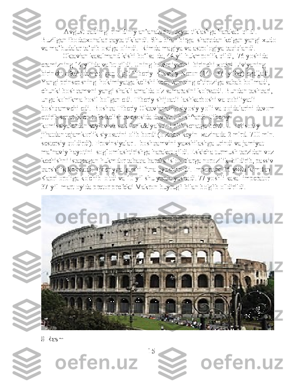              Avgust qadimgi rim diniy an’analarini qayta tiklashga harakat    qildi. 
Buzilgan ibodatxonalar qayta tiklandi. Shu bilan birga    sharqdan kelgan yangi xudo
va ma’budalar ta’qib ostiga olindi.    Rimda magiya va astrologiya taqiqlandi.
            Oktavian kasalmand kishi bo‘lsa-da, 44 yil hukmronlik qildi,    76 yoshida 
eramizning 14-yilida vafot qildi. Uning hokimiyatini    birinchi xotini Liviyaning 
birinchi nikohidan bo'lgan o'g'li Tiberiy    Klavdiy Neron (14—37 -yillar) egalladi. 
Yangi prinsepsning    hokimiyatga kelishi hech kimning e’tiroziga sabab bo'lmadi, 
chunki boshqamvni yangi shakli amalda o'z samarasini ko'rsatdi. Bundan tashqari, 
unga ko'nikma hosil bo'lgan edi. Tiberiy shijoatli lashkarboshi va qobiliyatli 
boshqamvchi edi.    Boshqa Tiberiy Oktavianning siyosiy yo'li va qoidalarini davom
ettirib senat bilan to'la kelishuv asosida davlatni bosh^ardi. Tiberiy 
komissiyalardan saylov va sud furik&iyalarini olib senatga berdi. U    iqtisodiy 
jihatdan tejamkorlik siyosatini olib bordi (o'zidan keyin    xazinada 2 mlrd. 700 mln.
sestersiy qoldirdi). Provinsiyalar .    boshqamvini yaxshilashga urindi va jamiyat 
ma’naviy hayotini    sog'lomlashtirishga harakat qildi. Eskicha turmush tarzidan voz 
kechishni istamagan hukmdor tabaqa barcha islohotlarga norozilik    bildirib, passiv 
qarshilik ko'rsatdi. Tiberiyga qarshi fitna uyushtirildi. Imperator 26-yilda Rimdan 
Kapri oroliga ko'chib    o'tdi va 10 yil shu yerda yashadi. 77 yoshli kasal imperator 
37-yil    mart oyida pretor prefekti Makron buyrug'i bilan bo'g'ib o'ldirildi.
8-Rasm
                                                               15 