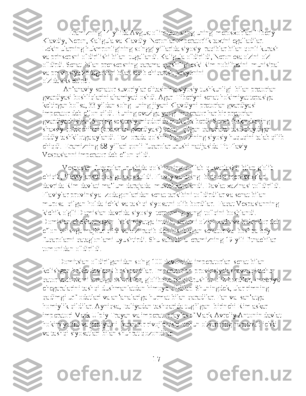                Eramizning 14-yilida Avgust o'limidan so'ng uning    merosxo'rlari Tiberiy 
Klavdiy, Neron, Kaligula va Klavdiy    Neronlar imperatorlik taxtini egalladilar. 
Lekin ularning hukmronligining so'nggi yillarida siyosiy    raqiblar bilan qonli kurash 
va prinsepsni o'ldirilishi bilan    tugallandi. Kaligula o'ldirildi, Neron esa o'zini-o'zi 
o'ldirdi. Senat    bilan prensepsning qarama-qarshiligi eski Rim nobilitetini    munisipal 
va provinsiya zodagonlari bilan siqib chiqarish jarayonini 
o'zida aks ettirdi. 
            An’anaviy-senator suvoriylar elitasining siyosiy tushkunligi    bilan pretorian 
gvardiyasi boshliqlarini ahamiyati oshdi. Agar    Tiberiyni senat hokimiyat tepasiga 
keltirgan bo'lsa, 33 yildan so'ng    uning jiyani Klavdiyni pretorian gvardiyasi 
imperator deb e’lon qildi. Buning evaziga yangi imperator har bir pretorian 
gvardiyachisiga 15 ming sestersiy miqdorida mukofot berdi. Senat    hukmdorning 
shaxsiy qo'riqchilari (pretorian gvardiyasi) qabul    qilgan qarorlami tasdiqlaydigan 
oddiy tashkilotga aylandi. Tez    orada qo'shin ham o'zining siyosiy huquqini talab qilib
chiqdi.    Eramizning  68 -yillari qonli fuqarolar urushi natijasida Tit Flaviy 
Vespasianni imperator deb e’lon qildi. 
           Vespasian fuqarolar urushida qo'shinning qo'llab-quwatlashi    bilan g'olib 
chiqib, Flaviylar sulolasiga asos soldi. Flaviy va uning    birinchi merosxo'rlari 
davrida Rim davlati ma’lum darajada    mustahkamlandi. Davlat xazinasi to'ldirildi. 
Flaviylar provinsiya    zodagonlaridan senat tarkibini to'ldirdilar va senat bilan 
murosa    qilgan holda ichki va tashqi siyosatni olib bordilar.    Faqat Vespasianning 
kichik o'g'li Domisian davrida siyosiy    terrorning yangi to'lqini boshlandi. 
Domisian cheklanmagan    hokimiyatga intilib, senatni o'zini xudo va hukmdor deb 
e’lon qilishga majbur qildi va o'zi raqib deb hisoblagan senator va    boshqa boy 
fuqarolarni qatag'onlami uyushtirdi. Shu sababli u    eramizning 19-yili fitnachilar 
tomonidan o'ldirildi.
         Domitsian o'ldirilganidan so'ng 100 davomida imperatorlar    senat bilan 
kelishgan holda davlatni boshqardilar. Imperatorlar    provinsiyalar ravnaqi uchun 
qator tadbirlami amalga oshirdilar, g'olibona tshqi urushlar olib bordilar, imperiya 
chegaralarini tashqi dushmanlatdan himoya qildilar. Shuningdek, ular rimning   
qadimgi urf-odatlari va an’analariga hurmat bilan qaradilar. Fan va    san’atga 
homiylik qildilar. Ayniqsa, Italiyadan tashqarida tug'ilgan    birinchi Rim askar 
imperatori Mark Ulpiy Trayan va imperator   faylasuf Mark-Avreliy Antonin davlat 
hokimiyatini va jamiyatni    barqaror rivojlanishi uchun o'zlarining namunali ichki 
va tashqi siyosatlari bilan shuhrat qozondilar.
                                                              17 