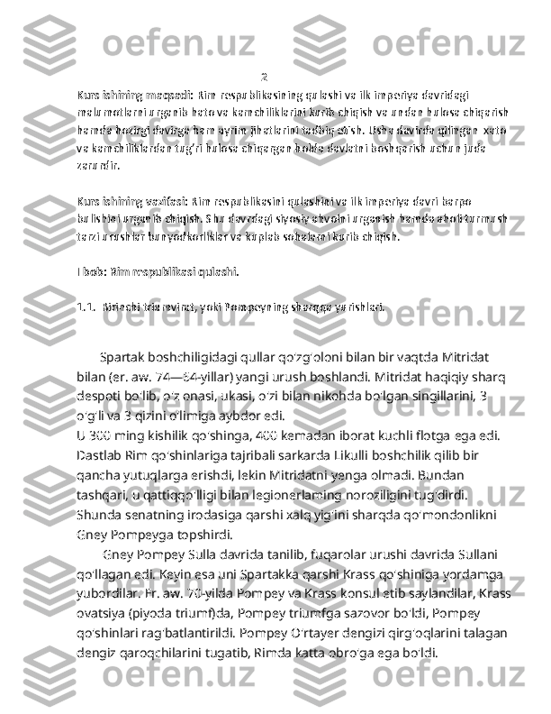                                                                  2
Kurs ishining maqsadi:  Rim respublikasining qulashi va ilk imperiya davridagi 
malumotlarni urganib hato va kamchiliklarini kurib chiqish va undan hulosa chiqarish 
hamda hozirgi davirga ham ayrim jihatlarini tadbiq etish. Usha davirda qilingan  xato 
va kamchiliklardan tug’ri hulosa chiqargan holda davlatni boshqarish uchun juda 
zarurdir. 
Kurs ishining vazifasi:  Rim respublikasini qulashini va ilk imperiya davri barpo 
bulishini urganib chiqish. Shu davrdagi siyosiy ahvolni urganish hamda aholi turmush 
tarzi urushlar bunyodkorliklar va kuplab sohalarni kurib chiqish. 
I bob: Rim respublikasi qulashi. 
1.1.   Birinchi triumvirat, yoki Pompeyning sharqqa yurishlari.
       Spartak boshchiligidagi qullar qo'zg'oloni bilan bir vaqtda   Mitridat 
bilan (er. aw. 74—64-yillar) yangi urush boshlandi.   Mitridat haqiqiy sharq 
despoti bo'lib, o'z onasi, ukasi, o'zi bilan nikohda bo'lgan singillarini, 3 
o'g'li va 3 qizini o'limiga aybdor edi.
U 300 ming kishilik qo'shinga, 400 kemadan iborat kuchli flotga   ega edi. 
Dastlab Rim qo'shinlariga tajribali sarkarda Likulli   boshchilik qilib bir 
qancha yutuqlarga erishdi, lekin Mitridatni   yenga olmadi. Bundan 
tashqari, u qattiqqo'lligi bilan legionerlaming noroziligini tug'dirdi. 
Shunda senatning irodasiga   qarshi xalq yig'ini sharqda qo'mondonlikni 
Gney Pompeyga   topshirdi.
        Gney Pompey Sulla davrida tanilib, fuqarolar urushi davrida   Sullani 
qo'llagan edi. Keyin esa uni Spartakka qarshi Krass   qo'shiniga yordamga 
yubordilar. Er. aw. 70-yilda Pompey va Krass   konsul etib saylandilar, Krass
ovatsiya (piyoda triumf)da, Pompey   triumfga sazovor bo'ldi, Pompey 
qo'shinlari rag'batlantirildi.   Pompey O'rtayer dengizi qirg'oqlarini talagan 
dengiz qaroqchilarini   tugatib, Rimda katta obro'ga ega bo'ldi. 