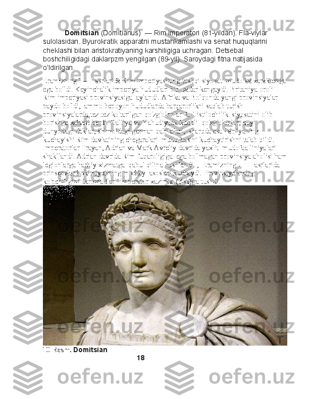            Domitsian   (Domitianus)  —	 Rim	 imperatori	 (81-yildan).	 Fla-viylar	 
sulolasidan.	
 Byurokratik	 apparatni	 mustahkamlashi	 va	 senat	 huquqlarini	 
cheklashi	
 bilan	 aristokratiyaning	 karshiligiga	 uchragan.	 Detsebal	 
boshchiligidagi	
 daklarpzm	 yengilgan	 (89-yil).	 Saroydagi	 fitna	 natijasida	  
o ldirilgan.	
ʻ
Eramizning I—II asrlarida Rim imperiyasining tashqi siyosati mudofaa xarakteriga
ega bo'ldi. Keyinchalik imperiya hududlari bir    qadar kengaydi. Britaniya oroli 
Rim imperiyasi provinsiyasiga    aylandi. Afrika va Bolqonda yangi provinsiyalar 
paydo bo'ldi,    ammo bepoyon hududlarda barqarorlikni saqlab turish 
provinsiyalarda tez-tez ko'tarilgan qo'zg'olonlar faol istilochilik    siyosatini olib 
borishga xalaqit berdi. Galliya va Yahudiyada kuchli    qo'zg'olonlar, quyi 
dunyodagi daklar, shimoldagi german qabilalari,    sharqda esa Parfiyaning 
kuchayishi Rim davlatining chegaralari    mudofaasini kuchaytirishni talab qildi. 
Imperatorlar Trayan, Adrian va Mark Avreliy davrida yaxlit    mudofaa liniyalari 
shakllandi. Adrian davrida Rim fuqaroligiga    ega bo'lmagan provinsiya aholisi ham
legionlarga harbiy xizmatga    qabul qilina boshlandi. ,    Eramizning I—II asrlarida 
prinsepslar hokimiyatining moddiy    asoslari kuchaydi. Provinsiyalaming 
ko'pchiligini daromadlari    imperator xazinasi (fisk)ga tushdi.
10-Rasm.  Domitsian
                                                18
                                                                 