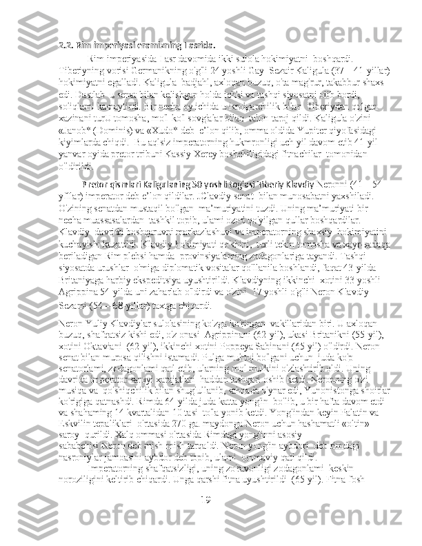 2.2. Rim imperiyasi eramizning I asrida. 
            Rim imperiyasida I asr davomida ikki sulola hokimiyatni    boshqardi. 
Tiberiyning vorisi Germanikning o'g'li 24 yoshli Gay    Sezair Kaligula (37—41-yillar)
hokimiyatni egalladi. Kaligula    badjahl, axloqan buzuq, o'ta mag'rur, takabbur shaxs 
edi. Dastlab    u senat bilan kelishgan holda ichki va tashqi siyosatni olib bordi,   
soliqlami kamaytirdi. Bir necha oy ichida u isrolgarchilik bilan    Tiberiydan qolgan 
xazinani turU tomosha, mo'l-ko'l sovg'alar bilan    talon-taroj qildi. Kaligula o'zini 
«Janob* (Dominis) va «Xudo* deb    e’lon qilib, omma oldida Yupiter qiyofasidagi 
kiyimlarda chiqdi.    Bu aqlsiz imperatorning hukmronligi uch yil davom etib 41-yil   
yanvar oyida pretor tribuni Kassiy Xerey boshchiligidagi fitnachilar    tomonidan 
o'ldirildi.   
           Pretor qismlari Kaligulaning 50 yoshli tog'asi Tiberiy Klavdiy  Neronni (41—54-
yfflar) imperator deb e’lon qildilar. JClavdiy senat    bilan munosabatni yaxshiladi. 
O'zining senatdan mustaqil bo'lgan    ma’muriyatini tuzdi. Uning ma’muriyati bir 
necha muassasalardan    tashkil topib, ulami ozod qo'yilgan qullar boshqardilar. 
Klavdiy    davrida boshqaruvni markazlashuvi va imperatorning shaxsiy    hokimiyatini 
kuchayishi kuzatildi. Klavdiy hokimiyati qo'shini,    turli tekin tomosha va xayr-sadaqa 
beriladigan Rim plebsi hamda    provinsiyalaming zodagonlariga tayandi. Tashqi 
siyosatda urushlar    o'miga diplomatik vositalar qo'llanila boshlandi, faqat 43-yilda   
Britaniyaga harbiy ekspeditsiya uyushtirildi. Klavdiyning ikkinchi    xotini 33 yoshli 
Agrippina 54-yilda uni zaharlab o'ldirdi va o'zini    17 yoshli o'g'li Neron Klavdiy 
Sezami (54— 68 -yillar) taxtga chiqardi.
Neron Yuliy Klavdiylar sulolasining ko'zga ko'ringan    vakillaridan biri. U axloqan 
buzuq, shafqatsiz kishi edi, o'z onasi    Agrippinani (62-yil), ukasi Britanikni (55-yil), 
xotini Oktaviani    (62-yil), ikkinchi xotini Poppeya Sabinani (65-yil) o'ldirdi. Neron   
senat bilan murosa qilishni istamadi. Pulga muhtoj bo'lgani uchun    juda ko'p 
senatorlami, zodagonlami qatl etib, ularning mol   mulkini o'zlashtirib oldi. Uning 
davrida imperator saroyi xarajatlari    haddan tashqari oshib ketdi. Neronning o'zi 
musiqa va    qo'shiqchilik bilan shug'ullanib, sahnada o'ynar edi, Yunonistonga shoirlar
ko'rigiga qatnashdi. Rimda 64-yilda juda katta yong'in    bo'lib, u bir hafta davom etdi 
va shahaming 14 kvartalidan 10 tasi    to'la yonib ketdi. Yong'indan keyin Palatin va 
Eskvilin tepaliklari    o'rtasida 270 ga. maydonga Neron uchun hashamatli «oltin» 
saroy    qurildi. Xalq ommasi o'rtasida Rimdagi yong'inni asosiy 
sababchisi Neron deb mish-mish tarqaldi. Neron yong'in aybdori    deb rimdagi 
nasroniylar jamoasini aybdor deb topib, ulami    ommaviy qatl qildi. 
            Imperatorning shafqatsizligi, uning zo'ravonligi zodagonlami    keskin 
noroziligini keltirib chiqardi. Unga qarshi fitna uyushtirildi    (65-yil). Fitna fosh 
                                                        
                                                          19 